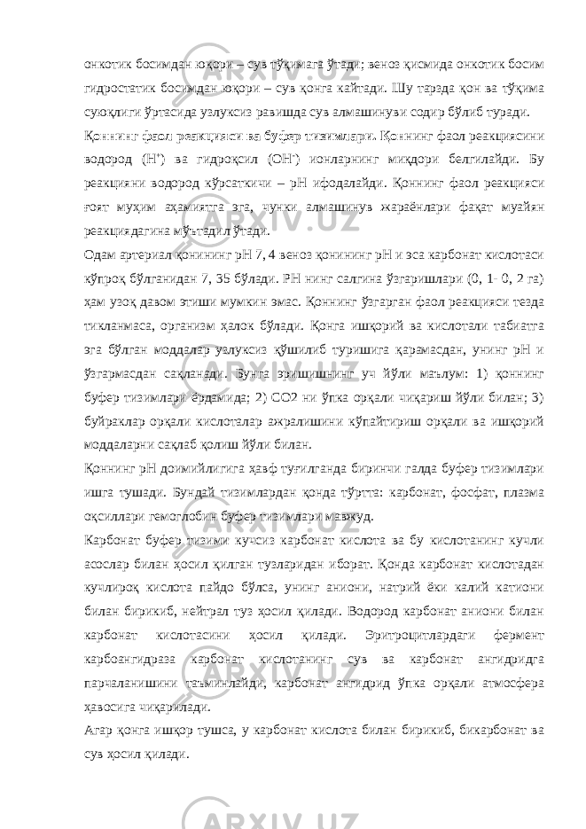 онкотик босимдан юқори – сув тўқимага ўтади; веноз қисмида онкотик босим гидростатик босимдан юқори – сув қонга кайтади. Шу тарзда қон ва тўқима суюқлиги ўртасида узлуксиз равишда сув алмашинуви содир бўлиб туради. Қ оннинг фаол реакцияси ва буфер тизимлари. Қон нинг фаол реакциясини водород (Н + ) ва гидроқсил (ОН - ) ионларнинг миқдори белгилайди. Бу реакцияни водород кўрсаткичи – рН ифодалайди. Қоннинг фаол реакцияси ғоят муҳим аҳамиятга эга, чунки алмашинув жараёнлари фақат муайян реакциядагина мўътадил ўтади. Одам артериал қонининг рН 7, 4 веноз қонининг рН и эса карбонат кислотаси кўпроқ бўлганидан 7, 35 бўлади. РН нинг салгина ўзгаришлари (0, 1- 0, 2 га) ҳам узоқ давом этиши мумкин эмас. Қоннинг ўзгарган фаол реакцияси тезда тикланмаса, организм ҳалок бўлади. Қонга ишқорий ва кислотали табиатга эга бўлган моддалар узлуксиз қўшилиб туришига қарамасдан, унинг рН и ўзгармасдан сақланади. Бунга эришишнинг уч йўли маълум: 1) қоннинг буфер тизимлари ёрдамида; 2) СО2 ни ўпка орқали чиқариш йўли билан; 3) буйраклар орқали кислоталар ажралишини кўпайтириш орқали ва ишқорий моддаларни сақлаб қолиш йўли билан. Қоннинг рН доимийлигига ҳавф туғилганда биринчи галда буфер тизимлари ишга тушади. Бундай тизимлардан қонда тўртта: карбонат, фосфат, плазма оқсиллари гемоглобин буфер тизимлари мавжуд. Карбонат буфер тизими кучсиз карбонат кислота ва бу кислотанинг кучли асослар билан ҳосил қилган тузларидан иборат. Қонда карбонат кислотадан кучлироқ кислота пайдо бўлса, унинг аниони, натрий ёки калий катиони билан бирикиб, нейтрал туз ҳосил қилади. Водород карбонат аниони билан карбонат кислотасини ҳосил қилади. Эритроцитлардаги фермент карбоангидраза карбонат кислотанинг сув ва карбонат ангидридга парчаланишини таъминлайди, карбонат ангидрид ўпка орқали атмосфера ҳавосига чиқарилади. Агар қонга ишқор тушса, у карбонат кислота билан бирикиб, бикарбонат ва сув ҳосил қилади. 