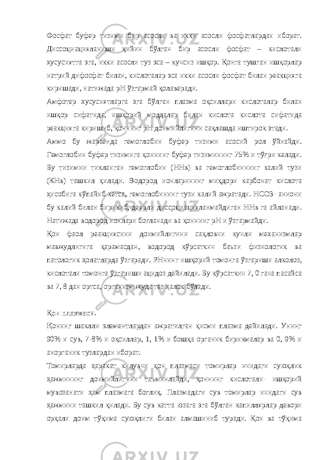 Фосфат буфер тизими бир асосли ва икки асосли фосфатлардан иборат. Диссоциацияланиши қийин бўлган бир асосли фосфат – кислотали хусусиятга эга, икки асосли туз эса – кучсиз ишқор. Қонга тушган ишқорлар натрий дифосфат билан, кислоталар эса икки асосли фосфат билан реакцияга киришади, натижада рН ўзгармай қолаверади. Амфотер хусусиятларга эга бўлган плазма оқсиллари кислоталар билан ишқор сифатида, ишқорий моддалар билан кислота кислота сифатида реакцияга киришиб, қоннинг рН доимийлигини сақлашда иштирок этади. Аммо бу жараёнда гемоглобин буфер тизими асосий рол ўйнайди. Гемоглобин буфер тизимига қоннинг буфер тизимининг 75% и тўғри келади. Бу тизимни тикланган гемоглобин (ННв) ва гемоглобиннинг калий тузи (КНв) ташкил қилади. Водород ионларининг миқдори карбонат кислота ҳисобига кўпайиб кетса, гемоглобининг тузи калий ажратади. НСО3- аниони бу калий билан бирикиб, деярли диссоциацияланмайдиган ННв га айланади. Натижада водород ионлари боғланади ва қоннинг рН и ўзгармайди. Қон фаол реакциясини доимийлигини сақловчи кучли механизмлар мавжудлигига қарамасдан, водород кўрсаткич баъзи физиологик ва патологик ҳолатларда ўзгаради. РНнинг ишқорий томонга ўзгариши алколоз, кислотали томонга ўзгариши ацидоз дейилади. Бу кўрсаткич 7, 0 гача пасайса ва 7, 8 дан ортса, организм жуда тез ҳалок бўлади. Қ он плазмаси. Қ онинг шаклли элементлардан ажратилган қисми плазма дейилади. Унинг 90% и сув, 7-8% и оқсиллар, 1, 1% и бошқа органик бирикмалар ва 0, 9% и анорганик тузлардан иборат. Томирларда ҳаракат килувчи қон плазмаси томирлар ичидаги суюқлик ҳажмининг доимийлигини таъминлайди, қоннинг кислотали- ишқорий мувозанати ҳам плазмага боғлиқ. Плазмадаги сув томирлар ичидаги сув ҳажмини ташкил қилади. Бу сув катта юзага эга бўлган капиллярлар девори орқали доим тўқима суюқлиги билан алмашиниб туради. Қон ва тўқима 