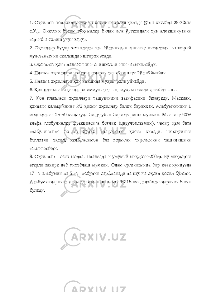 1. Оқсиллар коллоид- осмотик босимни ҳосил қилади (ўрта ҳисобда 25-30мм с.У.). Онкотик босим тўқималар билан қон ўртасидаги сув алмашинувини тартибга солиш учун зарур. 2. Оқсиллар буфер хоссаларга эга бўлганидан қоннинг кислотали- ишқорий мувозанатини сақлашда иштирок этади. 3. Оқсиллар қон плазмасининг ёпишкоклигини таъминлайди. 4. Плазма оқсиллари эритроцитларни тез чўкишига йўл қўймайди. 5. Плазма оқсиллари қон ивишида муҳим роль ўйнайди. 6. Қон плазмаси оқсиллари иммунитетнинг муҳим омили ҳисобланади. 7. Қон плазмаси оқсиллари ташувчилик вазифасини бажаради. Масалан, қондаги кальцийнинг 2/3 қисми оқсиллар билан бириккан. Альбуминнинг 1 молекуласи 25-50 молекула билурубин бириктириши мумкин. Миснинг 90% альфа глобулинлар фракциясига боғлиқ (церулоплазмин), темир ҳам бета глобулинларга боғлиқ бўлиб, трансферин ҳосил қилади. Тироқсинни богловчи оқсил, калҚонсимон без гормони тироқсинни ташилишини таъминлайди. 8. Оқсиллар – озик модда. Плазмадаги умумий миқдори-200гр. Бу миқдорни етарли захира деб ҳисоблаш мумкин. Одам организмида бир кеча-кундузда 17 гр альбумин ва 5 гр глобулин сарфланади ва шунча оқсил ҳосил бўлади. Альбуминларнинг ярим парчаланиш даври 10-15 кун, глобулинларники 5 кун бўлади. 