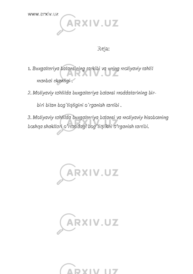 www.arxiv.uzwww.arxiv.uz Reja:Reja: 11 . Buxgalteriya balansining tarkibi va uning moliyaviy tahlil . Buxgalteriya balansining tarkibi va uning moliyaviy tahlil manbai ekanligi . manbai ekanligi . 2. Moliyaviy tahlilda buxgalteriya balansi moddalarining bir-2. Moliyaviy tahlilda buxgalteriya balansi moddalarining bir- biri bilan bog`liqligini o`rganish tartibi . biri bilan bog`liqligini o`rganish tartibi . 3. Moliyaviy tahlilda buxgalteriya balansi va moliyaviy hisobotning 3. Moliyaviy tahlilda buxgalteriya balansi va moliyaviy hisobotning boshqa shakllari o`rtasidagi bog`liqlikni o`rganish tartibi. boshqa shakllari o`rtasidagi bog`liqlikni o`rganish tartibi. 