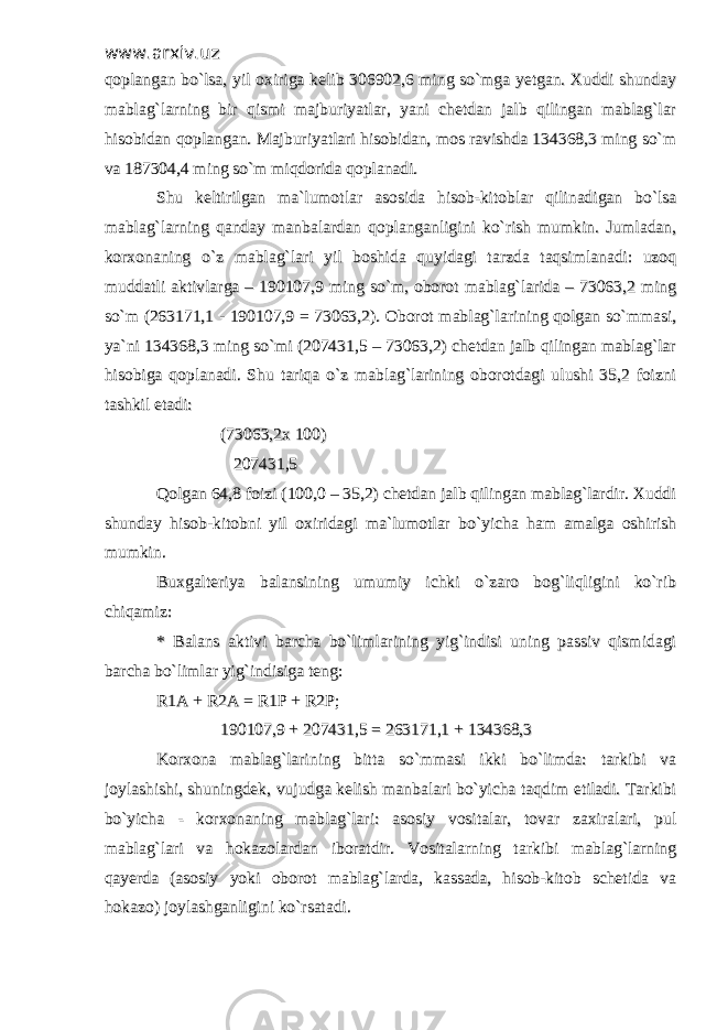 www.arxiv.uzwww.arxiv.uz qoplangan bo`lsa, yil oxiriga kelib 306902,6 ming so`mga yetgan. Xuddi shundayqoplangan bo`lsa, yil oxiriga kelib 306902,6 ming so`mga yetgan. Xuddi shunday mablag`larning bir qismi majburiyatlar, yani chetdan jalb qilingan mablag`larmablag`larning bir qismi majburiyatlar, yani chetdan jalb qilingan mablag`lar hisobidan qoplangan. Majburiyatlari hisobidan, mos ravishda 134368,3 ming so`mhisobidan qoplangan. Majburiyatlari hisobidan, mos ravishda 134368,3 ming so`m va 187304,4 ming so`m miqdorida qoplanadi. va 187304,4 ming so`m miqdorida qoplanadi. Shu keltirilgan ma`lumotlar asosida hisob-kitoblar qilinadigan bo`lsaShu keltirilgan ma`lumotlar asosida hisob-kitoblar qilinadigan bo`lsa mablag`larning qanday manbalardan qoplanganligini ko`rish mumkin. Jumladan,mablag`larning qanday manbalardan qoplanganligini ko`rish mumkin. Jumladan, korxonaning o`z mablag`lari yil boshida quyidagi tarzda taqsimlanadi: uzoqkorxonaning o`z mablag`lari yil boshida quyidagi tarzda taqsimlanadi: uzoq muddatli aktivlarga – 190107,9 ming so`m, oborot mablag`larida – 73063,2 mingmuddatli aktivlarga – 190107,9 ming so`m, oborot mablag`larida – 73063,2 ming so`m (263171,1 - 190107,9 = 73063,2). Oborot mablag`larining qolgan so`mmasi,so`m (263171,1 - 190107,9 = 73063,2). Oborot mablag`larining qolgan so`mmasi, ya`ni 134368,3 ming so`mi (207431,5 – 73063,2) chetdan jalb qilingan mablag`larya`ni 134368,3 ming so`mi (207431,5 – 73063,2) chetdan jalb qilingan mablag`lar hisobiga qoplanadi. Shu tariqa o`z mablag`larining oborotdagi ulushi 35,2 foiznihisobiga qoplanadi. Shu tariqa o`z mablag`larining oborotdagi ulushi 35,2 foizni tashkil etadi:tashkil etadi: (73063,2x 100) (73063,2x 100) 207431,5207431,5 Qolgan 64,8 foizi (100,0 – 35,2) chetdan jalb qilingan mablag`lardir. XuddiQolgan 64,8 foizi (100,0 – 35,2) chetdan jalb qilingan mablag`lardir. Xuddi shunday hisob-kitobni yil oxiridagi ma`lumotlar bo`yicha ham amalga oshirishshunday hisob-kitobni yil oxiridagi ma`lumotlar bo`yicha ham amalga oshirish mumkin.mumkin. Buxgalteriya balansining umumiy ichki o`zaro bog`liqligini ko`ribBuxgalteriya balansining umumiy ichki o`zaro bog`liqligini ko`rib chiqamiz:chiqamiz: * Balans aktivi barcha bo`limlarining yig`indisi uning passiv qismidagi* Balans aktivi barcha bo`limlarining yig`indisi uning passiv qismidagi barcha bo`limlar yig`indisiga teng:barcha bo`limlar yig`indisiga teng: R1A + R2A = R1P + R2P;R1A + R2A = R1P + R2P; 190107,9 + 207431,5 = 263171,1 + 134368,3 190107,9 + 207431,5 = 263171,1 + 134368,3 Korxona mablag`larining bitta so`mmasi ikki bo`limda: tarkibi vaKorxona mablag`larining bitta so`mmasi ikki bo`limda: tarkibi va joylashishi, shuningdek, vujudga kelish manbalari bo`yicha taqdim etiladi. Tarkibijoylashishi, shuningdek, vujudga kelish manbalari bo`yicha taqdim etiladi. Tarkibi bo`yicha - korxonaning mablag`lari: asosiy vositalar, tovar zaxiralari, pulbo`yicha - korxonaning mablag`lari: asosiy vositalar, tovar zaxiralari, pul mablag`lari va hokazolardan iboratdir. Vositalarning tarkibi mablag`larningmablag`lari va hokazolardan iboratdir. Vositalarning tarkibi mablag`larning qayerda (asosiy yoki oborot mablag`larda, kassada, hisob-kitob schetida vaqayerda (asosiy yoki oborot mablag`larda, kassada, hisob-kitob schetida va hokazo) joylashganligini ko`rsatadi. hokazo) joylashganligini ko`rsatadi. 