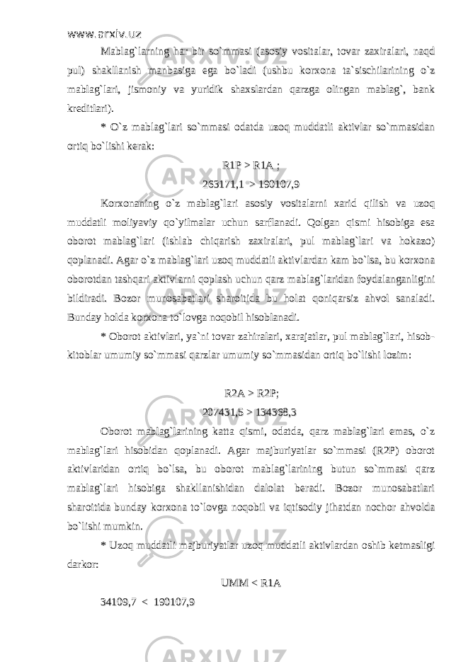 www.arxiv.uzwww.arxiv.uz Mablag`larning har bir so`mmasi (asosiy vositalar, tovar zaxiralari, naqdMablag`larning har bir so`mmasi (asosiy vositalar, tovar zaxiralari, naqd pul) shakllanish manbasiga ega bo`ladi (ushbu korxona ta`sischilarining o`zpul) shakllanish manbasiga ega bo`ladi (ushbu korxona ta`sischilarining o`z mablag`lari, jismoniy va yuridik shaxslardan qarzga olingan mablag`, bankmablag`lari, jismoniy va yuridik shaxslardan qarzga olingan mablag`, bank kreditlari).kreditlari). * O`z mablag`lari so`mmasi odatda uzoq muddatli aktivlar so`mmasidan* O`z mablag`lari so`mmasi odatda uzoq muddatli aktivlar so`mmasidan ortiq bo`lishi kerak:ortiq bo`lishi kerak: R1P > R1A ;R1P > R1A ; 263171,1 > 190107,9263171,1 > 190107,9 Korxonaning o`z mablag`lari asosiy vositalarni xarid qilish va uzoqKorxonaning o`z mablag`lari asosiy vositalarni xarid qilish va uzoq muddatli moliyaviy qo`yilmalar uchun sarflanadi. Qolgan qismi hisobiga esamuddatli moliyaviy qo`yilmalar uchun sarflanadi. Qolgan qismi hisobiga esa oborot mablag`lari (ishlab chiqarish zaxiralari, pul mablag`lari va hokazo)oborot mablag`lari (ishlab chiqarish zaxiralari, pul mablag`lari va hokazo) qoplanadi. Agar o`z mablag`lari uzoq muddatli aktivlardan kam bo`lsa, bu korxonaqoplanadi. Agar o`z mablag`lari uzoq muddatli aktivlardan kam bo`lsa, bu korxona oborotdan tashqari aktivlarni qoplash uchun qarz mablag`laridan foydalanganliginioborotdan tashqari aktivlarni qoplash uchun qarz mablag`laridan foydalanganligini bildiradi. Bozor munosabatlari sharoitida bu holat qoniqarsiz ahvol sanaladi.bildiradi. Bozor munosabatlari sharoitida bu holat qoniqarsiz ahvol sanaladi. Bunday holda korxona to`lovga noqobil hisoblanadi. Bunday holda korxona to`lovga noqobil hisoblanadi. * Oborot aktivlari, ya`ni tovar zahiralari, xarajatlar, pul mablag`lari, hisob-* Oborot aktivlari, ya`ni tovar zahiralari, xarajatlar, pul mablag`lari, hisob- kitoblar umumiy so`mmasi qarzlar umumiy so`mmasidan ortiq bo`lishi lozim:kitoblar umumiy so`mmasi qarzlar umumiy so`mmasidan ortiq bo`lishi lozim: R2A > R2P; R2A > R2P; 207431,5 > 134368,3 207431,5 > 134368,3 Oborot mablag`larining katta qismi, odatda, qarz mablag`lari emas, o`zOborot mablag`larining katta qismi, odatda, qarz mablag`lari emas, o`z mablag`lari hisobidan qoplanadi. Agar majburiyatlar so`mmasi (R2P) oborotmablag`lari hisobidan qoplanadi. Agar majburiyatlar so`mmasi (R2P) oborot aktivlaridan ortiq bo`lsa, bu oborot mablag`larining butun so`mmasi qarzaktivlaridan ortiq bo`lsa, bu oborot mablag`larining butun so`mmasi qarz mablag`lari hisobiga shakllanishidan dalolat beradi. Bozor munosabatlarimablag`lari hisobiga shakllanishidan dalolat beradi. Bozor munosabatlari sharoitida bunday korxona to`lovga noqobil va iqtisodiy jihatdan nochor ahvoldasharoitida bunday korxona to`lovga noqobil va iqtisodiy jihatdan nochor ahvolda bo`lishi mumkin. bo`lishi mumkin. * Uzoq muddatli majburiyatlar uzoq muddatli aktivlardan oshib ketmasligi* Uzoq muddatli majburiyatlar uzoq muddatli aktivlardan oshib ketmasligi darkor:darkor: UMM < R1AUMM < R1A 34109,7 < 190107,934109,7 < 190107,9 