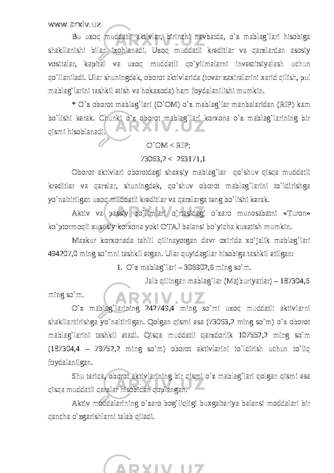 www.arxiv.uzwww.arxiv.uz Bu uzoq muddatli aktivlar, birinchi navbatda, o`z mablag`lari hisobigaBu uzoq muddatli aktivlar, birinchi navbatda, o`z mablag`lari hisobiga shakllanishi bilan izohlanadi. Uzoq muddatli kreditlar va qarzlardan asosiyshakllanishi bilan izohlanadi. Uzoq muddatli kreditlar va qarzlardan asosiy vositalar, kapital va uzoq muddatli qo`yilmalarni investitsiyalash uchunvositalar, kapital va uzoq muddatli qo`yilmalarni investitsiyalash uchun qo`llaniladi. Ular shuningdek, oborot aktivlarida (tovar zaxiralarini xarid qilish, pulqo`llaniladi. Ular shuningdek, oborot aktivlarida (tovar zaxiralarini xarid qilish, pul mablag`larini tashkil etish va hokazoda) ham foydalanilishi mumkin. mablag`larini tashkil etish va hokazoda) ham foydalanilishi mumkin. * O`z oborot mablag`lari (O`OM) o`z mablag`lar manbalaridan (RIP) kam* O`z oborot mablag`lari (O`OM) o`z mablag`lar manbalaridan (RIP) kam bo`lishi kerak. Chunki o`z oborot mablag`lari korxona o`z mablag`larining birbo`lishi kerak. Chunki o`z oborot mablag`lari korxona o`z mablag`larining bir qismi hisoblanadi. qismi hisoblanadi. O`OM < RIP; O`OM < RIP; 73063,2 < 263171,1 73063,2 < 263171,1 Oborot aktivlari oborotdagi shaxsiy mablag`lar qo`shuv qisqa muddatliOborot aktivlari oborotdagi shaxsiy mablag`lar qo`shuv qisqa muddatli kreditlar va qarzlar, shuningdek, qo`shuv oborot mablag`larini to`ldirishgakreditlar va qarzlar, shuningdek, qo`shuv oborot mablag`larini to`ldirishga yo`naltirilgan uzoq muddatli kreditlar va qarzlarga teng bo`lishi kerak. yo`naltirilgan uzoq muddatli kreditlar va qarzlarga teng bo`lishi kerak. Aktiv va passiv bo`limlari o`rtasidagi o`zaro munosabatni «Turon»Aktiv va passiv bo`limlari o`rtasidagi o`zaro munosabatni «Turon» ko`ptormoqli xususiy korxona yoki OTAJ balansi bo`yicha kuzatish mumkin. ko`ptormoqli xususiy korxona yoki OTAJ balansi bo`yicha kuzatish mumkin. Mazkur korxonada tahlil qilinayotgan davr oxirida xo`jalik mablag`lariMazkur korxonada tahlil qilinayotgan davr oxirida xo`jalik mablag`lari 494207,0 ming so`mni tashkil etgan. Ular quyidagilar hisobiga tashkil etilgan:494207,0 ming so`mni tashkil etgan. Ular quyidagilar hisobiga tashkil etilgan: 1. O`z mablag`lari – 306902,6 ming so`m. 1. O`z mablag`lari – 306902,6 ming so`m. Jalb qilingan mablag`lar (Majburiyatlar) – 187304,6 Jalb qilingan mablag`lar (Majburiyatlar) – 187304,6 ming so`m.ming so`m. O`z mablag`larining 242749,4 ming so`mi uzoq muddatli aktivlarniO`z mablag`larining 242749,4 ming so`mi uzoq muddatli aktivlarni shakllantirishga yo`naltirilgan. Qolgan qismi esa (73063,2 ming so`m) o`z oborotshakllantirishga yo`naltirilgan. Qolgan qismi esa (73063,2 ming so`m) o`z oborot mablag`larini tashkil etadi. Qisqa muddatli qarzdorlik 107552,2 ming so`mmablag`larini tashkil etadi. Qisqa muddatli qarzdorlik 107552,2 ming so`m (187304,4 – 79752,2 ming so`m) oborot aktivlarini to`ldirish uchun to`liq(187304,4 – 79752,2 ming so`m) oborot aktivlarini to`ldirish uchun to`liq foydalanilgan.foydalanilgan. Shu tariqa, oborot aktivlarining bir qismi o`z mablag`lari qolgan qismi esaShu tariqa, oborot aktivlarining bir qismi o`z mablag`lari qolgan qismi esa qisqa muddatli qarzlar hisobidan qoplangan.qisqa muddatli qarzlar hisobidan qoplangan. Aktiv moddalarining o`zaro bog`liqligi buxgalteriya balansi moddalari birAktiv moddalarining o`zaro bog`liqligi buxgalteriya balansi moddalari bir qancha o`zgarishlarni talab qiladi. qancha o`zgarishlarni talab qiladi. 