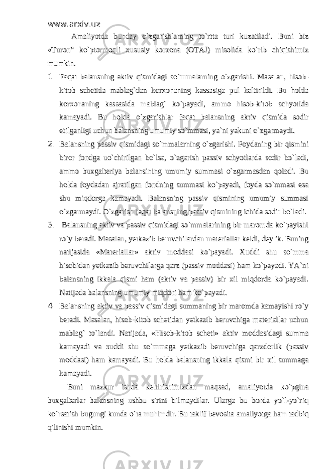 www.arxiv.uzwww.arxiv.uz Amaliyotda bunday o`zgarishlarning to`rtta turi kuzatiladi. Buni bizAmaliyotda bunday o`zgarishlarning to`rtta turi kuzatiladi. Buni biz «Turon” ko`ptormoqli xususiy korxona (OTAJ) misolida ko`rib chiqishimiz«Turon” ko`ptormoqli xususiy korxona (OTAJ) misolida ko`rib chiqishimiz mumkin.mumkin. 1. 1. Faqat balansning aktiv qismidagi so`mmalarning o`zgarishi. Masalan, hisob-Faqat balansning aktiv qismidagi so`mmalarning o`zgarishi. Masalan, hisob- kitob schetida mablag`dan korxonaning kassasiga pul keltirildi. Bu holdakitob schetida mablag`dan korxonaning kassasiga pul keltirildi. Bu holda korxonaning kassasida mablag` ko`payadi, ammo hisob-kitob schyotidakorxonaning kassasida mablag` ko`payadi, ammo hisob-kitob schyotida kamayadi. Bu holda o`zgarishlar faqat balansning aktiv qismida sodirkamayadi. Bu holda o`zgarishlar faqat balansning aktiv qismida sodir etilganligi uchun balansning umumiy so`mmasi, ya`ni yakuni o`zgarmaydi. etilganligi uchun balansning umumiy so`mmasi, ya`ni yakuni o`zgarmaydi. 2. 2. Balansning passiv qismidagi so`mmalarning o`zgarishi. Foydaning bir qisminiBalansning passiv qismidagi so`mmalarning o`zgarishi. Foydaning bir qismini biror fondga uo`chirilgan bo`lsa, o`zgarish passiv schyotlarda sodir bo`ladi,biror fondga uo`chirilgan bo`lsa, o`zgarish passiv schyotlarda sodir bo`ladi, ammo buxgalteriya balansining umumiy summasi o`zgarmasdan qoladi. Buammo buxgalteriya balansining umumiy summasi o`zgarmasdan qoladi. Bu holda foydadan ajratilgan fondning summasi ko`payadi, foyda so`mmasi esaholda foydadan ajratilgan fondning summasi ko`payadi, foyda so`mmasi esa shu miqdorga kamayadi. Balansning passiv qismining umumiy summasishu miqdorga kamayadi. Balansning passiv qismining umumiy summasi o`zgarmaydi. O`zgarish faqat balansning passiv qismining ichida sodir bo`ladi.o`zgarmaydi. O`zgarish faqat balansning passiv qismining ichida sodir bo`ladi. 3. 3. Balansning aktiv va passiv qismidagi so`mmalarining bir maromda ko`payishi Balansning aktiv va passiv qismidagi so`mmalarining bir maromda ko`payishi ro`y beradi. Masalan, yetkazib beruvchilardan materiallar keldi, deylik. Buningro`y beradi. Masalan, yetkazib beruvchilardan materiallar keldi, deylik. Buning natijasida «Materiallar» aktiv moddasi ko`payadi. Xuddi shu so`mmanatijasida «Materiallar» aktiv moddasi ko`payadi. Xuddi shu so`mma hisobidan yetkazib beruvchilarga qarz (passiv moddasi) ham ko`payadi. YA`nihisobidan yetkazib beruvchilarga qarz (passiv moddasi) ham ko`payadi. YA`ni balansning ikkala qismi ham (aktiv va passiv) bir xil miqdorda ko`payadi.balansning ikkala qismi ham (aktiv va passiv) bir xil miqdorda ko`payadi. Natijada balansning umumiy miqdori ham ko`payadi.Natijada balansning umumiy miqdori ham ko`payadi. 4. 4. Balansning aktiv va passiv qismidagi summaning bir maromda kamayishi ro`yBalansning aktiv va passiv qismidagi summaning bir maromda kamayishi ro`y beradi. Masalan, hisob-kitob schetidan yetkazib beruvchiga materiallar uchunberadi. Masalan, hisob-kitob schetidan yetkazib beruvchiga materiallar uchun mablag` to`landi. Natijada, «Hisob-kitob scheti» aktiv moddasidagi summamablag` to`landi. Natijada, «Hisob-kitob scheti» aktiv moddasidagi summa kamayadi va xuddi shu so`mmaga yetkazib beruvchiga qarzdorlik (passivkamayadi va xuddi shu so`mmaga yetkazib beruvchiga qarzdorlik (passiv moddasi) ham kamayadi. Bu holda balansning ikkala moddasi) ham kamayadi. Bu holda balansning ikkala qismi bir xil summagaqismi bir xil summaga kamayadi. kamayadi. Buni mazkur ishda keltirishimizdan maqsad, amaliyotda ko`pginaBuni mazkur ishda keltirishimizdan maqsad, amaliyotda ko`pgina buxgalterlar balansning ushbu sirini bilmaydilar. Ularga bu borda yo`l-yo`riqbuxgalterlar balansning ushbu sirini bilmaydilar. Ularga bu borda yo`l-yo`riq ko`rsatish bugungi kunda o`ta muhimdir. Bu taklif bevosita amaliyotga ham tadbiqko`rsatish bugungi kunda o`ta muhimdir. Bu taklif bevosita amaliyotga ham tadbiq qilinishi mumkin.qilinishi mumkin. 