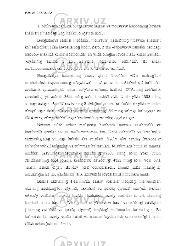 www.arxiv.uzwww.arxiv.uz 3. Moliyaviy tahlilda buxgalteriya balansi va moliyaviy hisobotning boshqa3. Moliyaviy tahlilda buxgalteriya balansi va moliyaviy hisobotning boshqa shakllari o`rtasidagi bog`liqlikni o`rganish tartibi.shakllari o`rtasidagi bog`liqlikni o`rganish tartibi. Buxgalteriya balansi moddalari moliyaviy hisobotning muayyan shakllariBuxgalteriya balansi moddalari moliyaviy hisobotning muayyan shakllari ko`rsatkichlari bilan bevosita bog`liqdir. Zero, 2-son «Moliyaviy natijalar haqidagiko`rsatkichlari bilan bevosita bog`liqdir. Zero, 2-son «Moliyaviy natijalar haqidagi hisobot» shaklida korxona tomonidan bir yilda olingan foyda hisob-kitobi beriladi.hisobot» shaklida korxona tomonidan bir yilda olingan foyda hisob-kitobi beriladi. Foydaning barcha 5 turi bo`yicha hisob-kitob keltiriladi. Bu shaklFoydaning barcha 5 turi bo`yicha hisob-kitob keltiriladi. Bu shakl ma`lumotnomasida esa budjetga barcha to`lovlar ko`rsatiladi. ma`lumotnomasida esa budjetga barcha to`lovlar ko`rsatiladi. Buxgalteriya balansining passiv qismi 1-bo`limi «O`z mablag`lariBuxgalteriya balansining passiv qismi 1-bo`limi «O`z mablag`lari manbalari»da taqsimlanmagan foyda so`mmasi ko`rsatiladi. Aktivning 2-bo`limidamanbalari»da taqsimlanmagan foyda so`mmasi ko`rsatiladi. Aktivning 2-bo`limida debitorlik qarzdorligida turlari bo`yicha so`mma beriladi. OTAJning debitorlikdebitorlik qarzdorligida turlari bo`yicha so`mma beriladi. OTAJning debitorlik qarzdorligi yil oxirida 3644 ming so`mni tashkil etdi. U bir yilda 1396 mingqarzdorligi yil oxirida 3644 ming so`mni tashkil etdi. U bir yilda 1396 ming so`mga oshgan. Balans passivining 2-«Majburiyatlar» bo`limida bir yilda muddatiso`mga oshgan. Balans passivining 2-«Majburiyatlar» bo`limida bir yilda muddati o`zaytirilgan debitorlik va kreditorlik qarzdorligi 85 ming so`mga ko`paygan vao`zaytirilgan debitorlik va kreditorlik qarzdorligi 85 ming so`mga ko`paygan va 6014 ming so`mni tashkil etgan kreditorlik qarzdorligi qayd etilgan. 6014 ming so`mni tashkil etgan kreditorlik qarzdorligi qayd etilgan. Nazorat qilish uchun moliyaviy hisobotda maxsus «Debitorlik vaNazorat qilish uchun moliyaviy hisobotda maxsus «Debitorlik va kreditorlik qarzlar haqida ma`lumotnoma» bor. Unda debitorlik va kreditorlikkreditorlik qarzlar haqida ma`lumotnoma» bor. Unda debitorlik va kreditorlik qarzdorligining vujudga kelishi aks ettiriladi. YA`ni ular qanday korxonalarqarzdorligining vujudga kelishi aks ettiriladi. YA`ni ular qanday korxonalar bo`yicha tashkil etilganligi va so`mmasi ko`rsatiladi. Misolimizda butun so`mmadabo`yicha tashkil etilganligi va so`mmasi ko`rsatiladi. Misolimizda butun so`mmada muddati uzaytirilgan debitorlik qarzdorligi 2383 ming so`m yoki butunmuddati uzaytirilgan debitorlik qarzdorligi 2383 ming so`m yoki butun qarzdorlarning 65,4 foizini, kreditorlik qarzdorligi 4033 ming so`m yoki 67,1qarzdorlarning 65,4 foizini, kreditorlik qarzdorligi 4033 ming so`m yoki 67,1 foizini tashkil etgan. Bunday holat qoniqarsizdir, chunki katta mablag`larfoizini tashkil etgan. Bunday holat qoniqarsizdir, chunki katta mablag`lar muzlatilgan bo`lib, ulardan xo`jalik faoliyatida foydalanilishi mumkin emas.muzlatilgan bo`lib, ulardan xo`jalik faoliyatida foydalanilishi mumkin emas. Balans aktivining 1-bo`limida asosiy vositalar haqidagi ma`lumotlar:Balans aktivining 1-bo`limida asosiy vositalar haqidagi ma`lumotlar: ularning boshlang`ich qiymati, eskirishi va qoldiq qiymati mavjud. 3-shaklularning boshlang`ich qiymati, eskirishi va qoldiq qiymati mavjud. 3-shakl «Asosiy vositalar harakati haqida hisobot»da asosiy vositalar turlari, ularning«Asosiy vositalar harakati haqida hisobot»da asosiy vositalar turlari, ularning harakati hamda boshlang`ich qiymati bo`yicha davr boshi va oxiridagi qoldiqlariharakati hamda boshlang`ich qiymati bo`yicha davr boshi va oxiridagi qoldiqlari (ularning eskirishi va qoldiq qiymati) haqidagi ma`lumotlar ko`rsatilgan. Bu(ularning eskirishi va qoldiq qiymati) haqidagi ma`lumotlar ko`rsatilgan. Bu ko`rsatkichlar asosiy vosita holati va ulardan foydalanish samaradorligini tahlilko`rsatkichlar asosiy vosita holati va ulardan foydalanish samaradorligini tahlil qilish uchun juda muhimdir. qilish uchun juda muhimdir. 