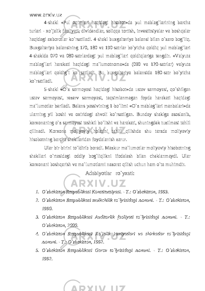 www.arxiv.uzwww.arxiv.uz 4-shakl «Pul oqimlari haqidagi hisobot»da pul mablag`larining barcha4-shakl «Pul oqimlari haqidagi hisobot»da pul mablag`larining barcha turlari - xo`jalik faoliyati, dividendlar, soliqqa tortish, investitsiyalar va boshqalarturlari - xo`jalik faoliyati, dividendlar, soliqqa tortish, investitsiyalar va boshqalar haqidagi axborotlar ko`rsatiladi. 4-shakl buxgalteriya balansi bilan o`zaro bog`liq.haqidagi axborotlar ko`rsatiladi. 4-shakl buxgalteriya balansi bilan o`zaro bog`liq. Buxgalteriya balansining 170, 180 va 190-satrlar bo`yicha qoldiq pul mablag`lariBuxgalteriya balansining 170, 180 va 190-satrlar bo`yicha qoldiq pul mablag`lari 4-shaklda 070 va 080-satrlardagi pul mablag`lari qoldiqlariga tengdir. «Valyuta4-shaklda 070 va 080-satrlardagi pul mablag`lari qoldiqlariga tengdir. «Valyuta mablag`lari harakati haqidagi ma`lumotnoma»da (090 va 120-satrlar) valyutamablag`lari harakati haqidagi ma`lumotnoma»da (090 va 120-satrlar) valyuta mablag`lari qoldig`i ko`rsatiladi. Bu buxgalteriya balansida 180-satr bo`yichamablag`lari qoldig`i ko`rsatiladi. Bu buxgalteriya balansida 180-satr bo`yicha ko`rsatiladi. ko`rsatiladi. 5-shakl «O`z sarmoyasi haqidagi hisobot»da ustav sarmoyasi, qo`shilgan5-shakl «O`z sarmoyasi haqidagi hisobot»da ustav sarmoyasi, qo`shilgan ustav sarmoyasi, rezerv sarmoyasi, taqsimlanmagan foyda harakati haqidagiustav sarmoyasi, rezerv sarmoyasi, taqsimlanmagan foyda harakati haqidagi ma`lumotlar beriladi. Balans passivining 1-bo`limi «O`z mablag`lari manbalari»dama`lumotlar beriladi. Balans passivining 1-bo`limi «O`z mablag`lari manbalari»da ularning yil boshi va oxiridagi ahvoli ko`rsatilgan. Bunday shaklga asoslanib,ularning yil boshi va oxiridagi ahvoli ko`rsatilgan. Bunday shaklga asoslanib, korxonaning o`z sarmoyasi tashkil bo`lishi va harakati, shuningdek tuzilmasi tahlilkorxonaning o`z sarmoyasi tashkil bo`lishi va harakati, shuningdek tuzilmasi tahlil qilinadi. Korxona moliyaviy holatini tahlil qilishda shu tarzda moliyaviyqilinadi. Korxona moliyaviy holatini tahlil qilishda shu tarzda moliyaviy hisobotning barcha shakllaridan foydalanish zarur.hisobotning barcha shakllaridan foydalanish zarur. Ular bir-birini to`ldirib boradi. Mazkur ma`lumotlar moliyaviy hisobotningUlar bir-birini to`ldirib boradi. Mazkur ma`lumotlar moliyaviy hisobotning shakllari o`rtasidagi oddiy bog`liqlikni ifodalash bilan cheklanmaydi. Ularshakllari o`rtasidagi oddiy bog`liqlikni ifodalash bilan cheklanmaydi. Ular korxonani boshqarish va ma`lumotlarni nazorat qilish uchun ham o`ta muhimdir.korxonani boshqarish va ma`lumotlarni nazorat qilish uchun ham o`ta muhimdir. Adabiyotlar ro`yxati:Adabiyotlar ro`yxati: 1.1. O`zbekiston Respublikasi Konstitutsiyasi. - T.: O`zbekiston, 1993.O`zbekiston Respublikasi Konstitutsiyasi. - T.: O`zbekiston, 1993. 2.2. O`zbekiston Respublikasi mulkchilik to`O`zbekiston Respublikasi mulkchilik to` ђђ risidagi risidagi љљ onuni. - T.: O`zbekiston,onuni. - T.: O`zbekiston, 1990.1990. 3.3. O`zbekiston Respublikasi Auditorlik faoliyati to`O`zbekiston Respublikasi Auditorlik faoliyati to` ђђ risidagi risidagi љљ onuni. - T.:onuni. - T.: O`zbekiston, 2000.O`zbekiston, 2000. 4.4. O`zbekiston Respublikasi Xo`jalik jamiyatlari va shirkatlar to`O`zbekiston Respublikasi Xo`jalik jamiyatlari va shirkatlar to` ђђ risidagirisidagi љљ onuni. - T.: O`zbekiston, 1992.onuni. - T.: O`zbekiston, 1992. 5.5. O`zbekiston Respublikasi Garov to`O`zbekiston Respublikasi Garov to` ђђ risidagi risidagi љљ onuni. - T.: O`zbekiston,onuni. - T.: O`zbekiston, 1992.1992. 