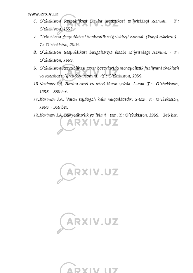 www.arxiv.uzwww.arxiv.uz 6.6. O`zbekiston Respublikasi Davlat statistikasi to`O`zbekiston Respublikasi Davlat statistikasi to` ђђ risidagi risidagi љљ onuni. - T.:onuni. - T.: O`zbekiston, 1993.O`zbekiston, 1993. 7.7. O`zbekiston Respublikasi bankrotlik to`O`zbekiston Respublikasi bankrotlik to` ђђ risidagi risidagi љљ onuni. (Yangi tahrirda) -onuni. (Yangi tahrirda) - T.: O`zbekiston, 2004.T.: O`zbekiston, 2004. 8.8. O`zbekiston Respublikasi buxgalteriya O`zbekiston Respublikasi buxgalteriya ќќ isobi to`isobi to` ђђ risidagi risidagi љљ onuni. - T.:onuni. - T.: O`zbekiston, 1996.O`zbekiston, 1996. 9.9. O`zbekiston Respublikasi tovar bozorlarida monopolistik faoliyatni cheklashO`zbekiston Respublikasi tovar bozorlarida monopolistik faoliyatni cheklash va rava ra љљ obat to`obat to` ђђ risidagi risidagi љљ onuni. - T.: O`zbekiston, 1996.onuni. - T.: O`zbekiston, 1996. 10.10. Karimov I.A. Bizdan ozod va obod Vatan qolsin. 2–tom. T.: O`zbekiston,Karimov I.A. Bizdan ozod va obod Vatan qolsin. 2–tom. T.: O`zbekiston, 1996. - 380 bet.1996. - 380 bet. 11.11. Karimov I.A. Vatan sajdagoh kabi muqaddasdir. 3-tom. T.: O`zbekiston,Karimov I.A. Vatan sajdagoh kabi muqaddasdir. 3-tom. T.: O`zbekiston, 1996. - 366 bet. 1996. - 366 bet. 12.12. Karimov I.A. Bunyodkorlik yo`lida 4 - tom. Karimov I.A. Bunyodkorlik yo`lida 4 - tom. T.: O`zbekiston, 1996. - 349 bet.T.: O`zbekiston, 1996. - 349 bet. 