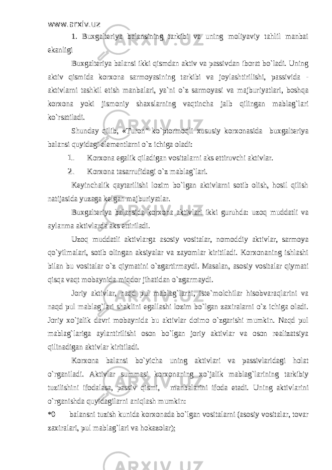 www.arxiv.uzwww.arxiv.uz 1. Buxgalteriya balansining tarkibi va uning moliyaviy tahlil manbai1. Buxgalteriya balansining tarkibi va uning moliyaviy tahlil manbai ekanligiekanligi Buxgalteriya balansi ikki qismdan aktiv va passivdan iborat bo`ladi. UningBuxgalteriya balansi ikki qismdan aktiv va passivdan iborat bo`ladi. Uning aktiv qismida korxona sarmoyasining tarkibi va joylashtirilishi, passivida -aktiv qismida korxona sarmoyasining tarkibi va joylashtirilishi, passivida - aktivlarni tashkil etish manbalari, ya`ni o`z sarmoyasi va majburiyatlari, boshqaaktivlarni tashkil etish manbalari, ya`ni o`z sarmoyasi va majburiyatlari, boshqa korxona yoki jismoniy shaxslarning vaqtincha jalb qilingan mablag`larikorxona yoki jismoniy shaxslarning vaqtincha jalb qilingan mablag`lari ko`rsatiladi. ko`rsatiladi. Shunday qilib, «Turon” ko`ptormoqli xususiy korxonasida buxgalteriyaShunday qilib, «Turon” ko`ptormoqli xususiy korxonasida buxgalteriya balansi quyidagi elementlarni o`z ichiga oladi:balansi quyidagi elementlarni o`z ichiga oladi: 1. 1. Korxona egalik qiladigan vositalarni aks ettiruvchi aktivlar.Korxona egalik qiladigan vositalarni aks ettiruvchi aktivlar. 2. 2. Korxona tasarrufidagi o`z mablag`lari.Korxona tasarrufidagi o`z mablag`lari. Keyinchalik qaytarilishi lozim bo`lgan aktivlarni sotib olish, hosil qilishKeyinchalik qaytarilishi lozim bo`lgan aktivlarni sotib olish, hosil qilish natijasida yuzaga kelgan majburiyatlar.natijasida yuzaga kelgan majburiyatlar. Buxgalteriya balansida korxona aktivlari ikki guruhda: uzoq muddatli vaBuxgalteriya balansida korxona aktivlari ikki guruhda: uzoq muddatli va aylanma aktivlarda aks ettiriladi. aylanma aktivlarda aks ettiriladi. Uzoq muddatli aktivlarga asosiy vositalar, nomoddiy aktivlar, sarmoyaUzoq muddatli aktivlarga asosiy vositalar, nomoddiy aktivlar, sarmoya qo`yilmalari, sotib olingan aksiyalar va zayomlar kiritiladi. Korxonaning ishlashiqo`yilmalari, sotib olingan aksiyalar va zayomlar kiritiladi. Korxonaning ishlashi bilan bu vositalar o`z qiymatini o`zgartirmaydi. Masalan, asosiy vositalar qiymatibilan bu vositalar o`z qiymatini o`zgartirmaydi. Masalan, asosiy vositalar qiymati qisqa vaqt mobaynida miqdor jihatidan o`zgarmaydi. qisqa vaqt mobaynida miqdor jihatidan o`zgarmaydi. Joriy aktivlar, naqd pul mablag`larni, iste`molchilar hisobvaraqlarini vaJoriy aktivlar, naqd pul mablag`larni, iste`molchilar hisobvaraqlarini va naqd pul mablag`lari shaklini egallashi lozim bo`lgan zaxiralarni o`z ichiga oladi.naqd pul mablag`lari shaklini egallashi lozim bo`lgan zaxiralarni o`z ichiga oladi. Joriy xo`jalik davri mobaynida bu aktivlar doimo o`zgarishi mumkin. Naqd pulJoriy xo`jalik davri mobaynida bu aktivlar doimo o`zgarishi mumkin. Naqd pul mablag`lariga aylantirilishi oson bo`lgan joriy aktivlar va oson realizatsiyamablag`lariga aylantirilishi oson bo`lgan joriy aktivlar va oson realizatsiya qilinadigan aktivlar kiritiladi. qilinadigan aktivlar kiritiladi. Korxona balansi bo`yicha uning aktivlari va passivlaridagi holatKorxona balansi bo`yicha uning aktivlari va passivlaridagi holat o`rganiladi. Aktivlar summasi korxonaning xo`jalik mablag`larining tarkibiyo`rganiladi. Aktivlar summasi korxonaning xo`jalik mablag`larining tarkibiy tuzilishini ifodalasa, passiv qismi, - manbalarini ifoda etadi. tuzilishini ifodalasa, passiv qismi, - manbalarini ifoda etadi. Uning aktivlariniUning aktivlarini o`rganishda quyidagilarni aniqlash mumkin:o`rganishda quyidagilarni aniqlash mumkin: *0*0 balansni tuzish kunida korxonada bo`lgan vositalarni (asosiy vositalar, tovar balansni tuzish kunida korxonada bo`lgan vositalarni (asosiy vositalar, tovar zaxiralari, pul mablag`lari va hokazolar);zaxiralari, pul mablag`lari va hokazolar); 