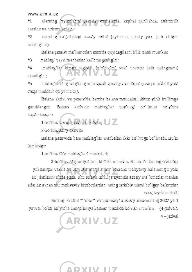 www.arxiv.uzwww.arxiv.uz *1*1 ularning joylanishini (asosiy vositalarda, kapital qurilishda, debitorlikularning joylanishini (asosiy vositalarda, kapital qurilishda, debitorlik qarzida va hokazolarda);qarzida va hokazolarda); *2*2 ularning xo`jalikdagi asosiy rolini (aylanma, asosiy yoki jalb etilgan ularning xo`jalikdagi asosiy rolini (aylanma, asosiy yoki jalb etilgan mablag`lar).mablag`lar). Balans passivi ma`lumotlari asosida quyidagilarni bilib olish mumkin:Balans passivi ma`lumotlari asosida quyidagilarni bilib olish mumkin: *3*3 mablag` qaysi manbadan kelib turganligini; mablag` qaysi manbadan kelib turganligini; *4*4 mablag`lar kimga tegishli (o`zinikimi yoki chetdan jalb qilinganmi) mablag`lar kimga tegishli (o`zinikimi yoki chetdan jalb qilinganmi) ekanligini;ekanligini; *5*5 mablag`larning belgilangan maqsadi qanday ekanligini (uzoq muddatli yoki mablag`larning belgilangan maqsadi qanday ekanligini (uzoq muddatli yoki qisqa muddatli qo`yilmalar).qisqa muddatli qo`yilmalar). Balans aktivi va passivida barcha balans moddalari ikkita yirik bo`limgaBalans aktivi va passivida barcha balans moddalari ikkita yirik bo`limga guruhlangan. Balans aktivida mablag`lar quyidagi bo`limlar bo`yichaguruhlangan. Balans aktivida mablag`lar quyidagi bo`limlar bo`yicha taqsimlangan:taqsimlangan: 1-bo`lim. Uzoq muddatli aktivlar;1-bo`lim. Uzoq muddatli aktivlar; 2-bo`lim. Joriy aktivlar2-bo`lim. Joriy aktivlar Balans passivida ham mablag`lar manbalari ikki bo`limga bo`linadi. BularBalans passivida ham mablag`lar manbalari ikki bo`limga bo`linadi. Bular jumlasiga:jumlasiga: 1-bo`lim. O`z mablag`lari manbalari;1-bo`lim. O`z mablag`lari manbalari; 2-bo`lim. Majburiyatlarni kiritish mumkin. Bu bo`limlarning o`zlariga2-bo`lim. Majburiyatlarni kiritish mumkin. Bu bo`limlarning o`zlariga yuklatilgan vazifalari bor. Ularning har biri korxona moliyaviy holatining u yokiyuklatilgan vazifalari bor. Ularning har biri korxona moliyaviy holatining u yoki bu jihatlarini ifoda etadi. Shu tufayli tahlil jarayonida asosiy ma`lumotlar manbaibu jihatlarini ifoda etadi. Shu tufayli tahlil jarayonida asosiy ma`lumotlar manbai sifatida aynan shu moliyaviy hisobotlardan, uning tarkibiy qismi bo`lgan balansdansifatida aynan shu moliyaviy hisobotlardan, uning tarkibiy qismi bo`lgan balansdan keng foydalaniladi.keng foydalaniladi. Buning holatini “Turon” ko`ptormoqli xususiy korxonaning 2007 yil 1Buning holatini “Turon” ko`ptormoqli xususiy korxonaning 2007 yil 1 yanvar holati bo`yicha buxgalteriya balansi misolida ko`rish mumkin (4-jadval).yanvar holati bo`yicha buxgalteriya balansi misolida ko`rish mumkin (4-jadval). 4 – jadval4 – jadval 