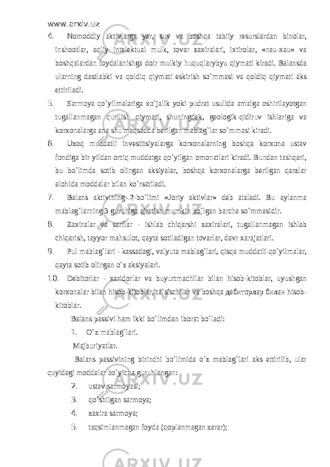 www.arxiv.uzwww.arxiv.uz 4. 4. Nomoddiy aktivlarga yer, suv va boshqa tabiiy resurslardan binolar,Nomoddiy aktivlarga yer, suv va boshqa tabiiy resurslardan binolar, inshootlar, aqliy intelektual mulk, tovar zaxiralari, ixtirolar, «nau-xau» vainshootlar, aqliy intelektual mulk, tovar zaxiralari, ixtirolar, «nau-xau» va boshqalardan foydalanishga doir mulkiy huquqlarybyu qiymati kiradi. Balansdaboshqalardan foydalanishga doir mulkiy huquqlarybyu qiymati kiradi. Balansda ularning dastlabki va qoldiq qiymati eskirish so`mmasi va qoldiq qiymati aksularning dastlabki va qoldiq qiymati eskirish so`mmasi va qoldiq qiymati aks ettiriladi. ettiriladi. 5. 5. Sarmoya qo`yilmalariga xo`jalik yoki pudrat usulida amalga oshirilayotganSarmoya qo`yilmalariga xo`jalik yoki pudrat usulida amalga oshirilayotgan tugallanmagan qurilish qiymati, shuningdek, geologik-qidiruv ishlariga vatugallanmagan qurilish qiymati, shuningdek, geologik-qidiruv ishlariga va korxonalarga ana shu maqsadda berilgan mablag`lar so`mmasi kiradi. korxonalarga ana shu maqsadda berilgan mablag`lar so`mmasi kiradi. 6. 6. Uzoq muddatli investitsiyalarga korxonalarning boshqa korxona ustavUzoq muddatli investitsiyalarga korxonalarning boshqa korxona ustav fondiga bir yildan ortiq muddatga qo`yilgan omonatlari kiradi. Bundan tashqari,fondiga bir yildan ortiq muddatga qo`yilgan omonatlari kiradi. Bundan tashqari, bu bo`limda sotib olingan aksiyalar, boshqa korxonalarga berilgan qarzlarbu bo`limda sotib olingan aksiyalar, boshqa korxonalarga berilgan qarzlar alohida moddalar bilan ko`rsatiladi.alohida moddalar bilan ko`rsatiladi. 7. 7. Balans aktivining 2-bo`limi «Joriy aktivlar» deb ataladi. Bu aylanmaBalans aktivining 2-bo`limi «Joriy aktivlar» deb ataladi. Bu aylanma mablag`larning 3 guruhiga ajratish mumkin bo`lgan barcha so`mmasidir.mablag`larning 3 guruhiga ajratish mumkin bo`lgan barcha so`mmasidir. 8. 8. Zaxiralar va sarflar - ishlab chiqarshi zaxiralari, tugallanmagan ishlabZaxiralar va sarflar - ishlab chiqarshi zaxiralari, tugallanmagan ishlab chiqarish, tayyor mahsulot, qayta sotiladigan tovarlar, davr xarajatlari.chiqarish, tayyor mahsulot, qayta sotiladigan tovarlar, davr xarajatlari. 9. 9. Pul mablag`lari - kassadagi, valyuta mablag`lari, qisqa muddatli qo`yilmalar,Pul mablag`lari - kassadagi, valyuta mablag`lari, qisqa muddatli qo`yilmalar, qayta sotib olingan o`z aksiyalari.qayta sotib olingan o`z aksiyalari. 10. 10. Debitorlar - xaridorlar va buyurtmachilar bilan hisob-kitoblar, uyushganDebitorlar - xaridorlar va buyurtmachilar bilan hisob-kitoblar, uyushgan korxonalar bilan hisob-kitoblar, ta`sischilar va boshqa дебиторлар билан hisob-korxonalar bilan hisob-kitoblar, ta`sischilar va boshqa дебиторлар билан hisob- kitoblar.kitoblar. Balans passivi ham ikki bo`limdan iborat bo`ladi:Balans passivi ham ikki bo`limdan iborat bo`ladi: 1. 1. O`z mablag`lari.O`z mablag`lari. Majburiyatlar.Majburiyatlar. Balans passivining birinchi bo`limida o`z mablag`lari aks ettirilib, ular Balans passivining birinchi bo`limida o`z mablag`lari aks ettirilib, ular quyidagi moddalar bo`yicha guruhlangan:quyidagi moddalar bo`yicha guruhlangan: 2. 2. ustav sarmoyasi;ustav sarmoyasi; 3. 3. qo`shilgan sarmoya; qo`shilgan sarmoya; 4. 4. zaxira sarmoya; zaxira sarmoya; 5. 5. taqsimlanmagan foyda (qoplanmagan zarar); taqsimlanmagan foyda (qoplanmagan zarar); 