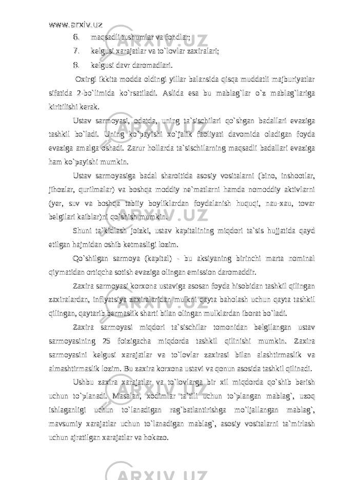 www.arxiv.uzwww.arxiv.uz 6. 6. maqsadli tushumlar va fondlar; maqsadli tushumlar va fondlar; 7. 7. kelgusi xarajatlar va to`lovlar zaxiralari; kelgusi xarajatlar va to`lovlar zaxiralari; 8. 8. kelgusi davr daromadlari.kelgusi davr daromadlari. Oxirgi ikkita modda oldingi yillar balansida qisqa muddatli majburiyatlar Oxirgi ikkita modda oldingi yillar balansida qisqa muddatli majburiyatlar sifatida 2-bo`limida ko`rsatiladi. Aslida esa bu mablag`lar o`z mablag`larigasifatida 2-bo`limida ko`rsatiladi. Aslida esa bu mablag`lar o`z mablag`lariga kiritilishi kerak. kiritilishi kerak. Ustav sarmoyasi, odatda, uning ta`sischilari qo`shgan badallari evazigaUstav sarmoyasi, odatda, uning ta`sischilari qo`shgan badallari evaziga tashkil bo`ladi. Uning ko`payishi xo`jalik faoliyati davomida oladigan foydatashkil bo`ladi. Uning ko`payishi xo`jalik faoliyati davomida oladigan foyda evaziga amalga oshadi. Zarur hollarda ta`sischilarning maqsadli badallari evazigaevaziga amalga oshadi. Zarur hollarda ta`sischilarning maqsadli badallari evaziga ham ko`payishi mumkin. ham ko`payishi mumkin. Ustav sarmoyasiga badal sharoitida asosiy vositalarni (bino, inshootlar,Ustav sarmoyasiga badal sharoitida asosiy vositalarni (bino, inshootlar, jihozlar, qurilmalar) va boshqa moddiy ne`matlarni hamda nomoddiy aktivlarnijihozlar, qurilmalar) va boshqa moddiy ne`matlarni hamda nomoddiy aktivlarni (yer, suv va boshqa tabiiy boyliklardan foydalanish huquqi, nau-xau, tovar(yer, suv va boshqa tabiiy boyliklardan foydalanish huquqi, nau-xau, tovar belgilari kaiblar)ni qo`shish mumkin.belgilari kaiblar)ni qo`shish mumkin. Shuni ta`kidlash joizki, ustav kapitalining miqdori ta`sis hujjatida qaydShuni ta`kidlash joizki, ustav kapitalining miqdori ta`sis hujjatida qayd etilgan hajmidan oshib ketmasligi lozim. etilgan hajmidan oshib ketmasligi lozim. Qo`shilgan sarmoya (kapital) - bu aksiyaning birinchi marta nominalQo`shilgan sarmoya (kapital) - bu aksiyaning birinchi marta nominal qiymatidan ortiqcha sotish evaziga olingan emission daromaddir. qiymatidan ortiqcha sotish evaziga olingan emission daromaddir. Zaxira sarmoyasi korxona ustaviga asosan foyda hisobidan tashkil qilinganZaxira sarmoyasi korxona ustaviga asosan foyda hisobidan tashkil qilingan zaxiralardan, inflyatsiya zaxiralaridan mulkni qayta baholash uchun qayta tashkilzaxiralardan, inflyatsiya zaxiralaridan mulkni qayta baholash uchun qayta tashkil qilingan, qaytarib bermaslik sharti bilan olingan mulklardan iborat bo`ladi. qilingan, qaytarib bermaslik sharti bilan olingan mulklardan iborat bo`ladi. Zaxira sarmoyasi miqdori ta`sischilar tomonidan belgilangan ustavZaxira sarmoyasi miqdori ta`sischilar tomonidan belgilangan ustav sarmoyasining 25 foizigacha miqdorda tashkil qilinishi mumkin. Zaxirasarmoyasining 25 foizigacha miqdorda tashkil qilinishi mumkin. Zaxira sarmoyasini kelgusi xarajatlar va to`lovlar zaxirasi bilan alashtirmaslik vasarmoyasini kelgusi xarajatlar va to`lovlar zaxirasi bilan alashtirmaslik va almashtirmaslik lozim. Bu zaxira korxona ustavi va qonun asosida tashkil qilinadi. almashtirmaslik lozim. Bu zaxira korxona ustavi va qonun asosida tashkil qilinadi. Ushbu zaxira xarajatlar va to`lovlarga bir xil miqdorda qo`shib berishUshbu zaxira xarajatlar va to`lovlarga bir xil miqdorda qo`shib berish uchun to`planadi. Masalan, xodimlar ta`tili uchun to`plangan mablag`, uzoquchun to`planadi. Masalan, xodimlar ta`tili uchun to`plangan mablag`, uzoq ishlaganligi uchun to`lanadigan rag`batlantirishga mo`ljallangan mablag`,ishlaganligi uchun to`lanadigan rag`batlantirishga mo`ljallangan mablag`, mavsumiy xarajatlar uchun to`lanadigan mablag`, asosiy vositalarni ta`mirlashmavsumiy xarajatlar uchun to`lanadigan mablag`, asosiy vositalarni ta`mirlash uchun ajratilgan xarajatlar va hokazo.uchun ajratilgan xarajatlar va hokazo. 