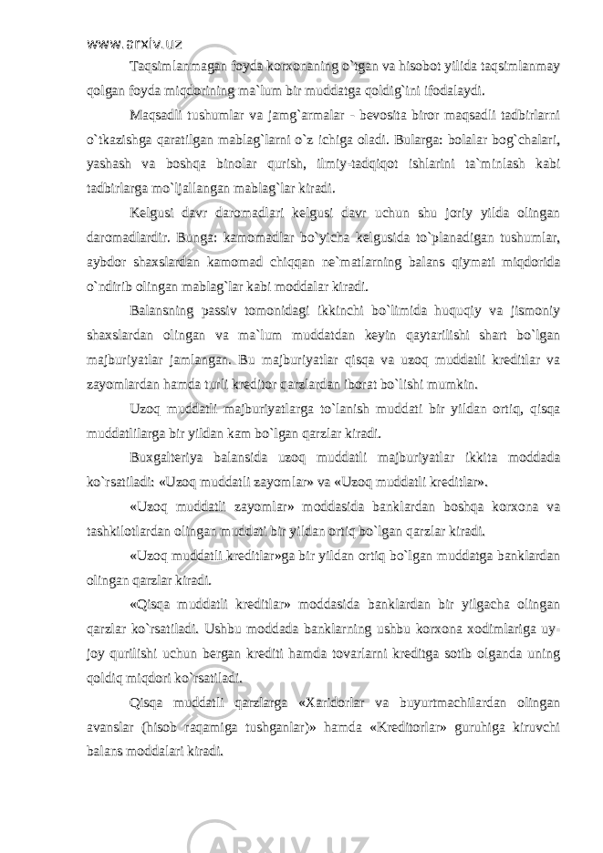 www.arxiv.uzwww.arxiv.uz Taqsimlanmagan foyda korxonaning o`tgan va hisobot yilida taqsimlanmayTaqsimlanmagan foyda korxonaning o`tgan va hisobot yilida taqsimlanmay qolgan foyda miqdorining ma`lum bir muddatga qoldig`ini ifodalaydi. qolgan foyda miqdorining ma`lum bir muddatga qoldig`ini ifodalaydi. Maqsadli tushumlar va jamg`armalar - bevosita biror maqsadli tadbirlarniMaqsadli tushumlar va jamg`armalar - bevosita biror maqsadli tadbirlarni o`tkazishga qaratilgan mablag`larni o`z ichiga oladi. Bularga: bolalar bog`chalari,o`tkazishga qaratilgan mablag`larni o`z ichiga oladi. Bularga: bolalar bog`chalari, yashash va boshqa binolar qurish, ilmiy-tadqiqot ishlarini ta`minlash kabiyashash va boshqa binolar qurish, ilmiy-tadqiqot ishlarini ta`minlash kabi tadbirlarga mo`ljallangan mablag`lar kiradi. tadbirlarga mo`ljallangan mablag`lar kiradi. Kelgusi davr daromadlari kelgusi davr uchun shu joriy yilda olinganKelgusi davr daromadlari kelgusi davr uchun shu joriy yilda olingan daromadlardir. Bunga: kamomadlar bo`yicha kelgusida to`planadigan tushumlar,daromadlardir. Bunga: kamomadlar bo`yicha kelgusida to`planadigan tushumlar, aybdor shaxslardan kamomad chiqqan ne`matlarning balans qiymati miqdoridaaybdor shaxslardan kamomad chiqqan ne`matlarning balans qiymati miqdorida o`ndirib olingan mablag`lar kabi moddalar kiradi. o`ndirib olingan mablag`lar kabi moddalar kiradi. Balansning passiv tomonidagi ikkinchi bo`limida huquqiy va jismoniyBalansning passiv tomonidagi ikkinchi bo`limida huquqiy va jismoniy shaxslardan olingan va ma`lum muddatdan keyin qaytarilishi shart bo`lganshaxslardan olingan va ma`lum muddatdan keyin qaytarilishi shart bo`lgan majburiyatlar jamlangan. Bu majburiyatlar qisqa va uzoq muddatli kreditlar vamajburiyatlar jamlangan. Bu majburiyatlar qisqa va uzoq muddatli kreditlar va zayomlardan hamda turli kreditor qarzlardan iborat bo`lishi mumkin.zayomlardan hamda turli kreditor qarzlardan iborat bo`lishi mumkin. Uzoq muddatli majburiyatlarga to`lanish muddati bir yildan ortiq, qisqaUzoq muddatli majburiyatlarga to`lanish muddati bir yildan ortiq, qisqa muddatlilarga bir yildan kam bo`lgan qarzlar kiradi. muddatlilarga bir yildan kam bo`lgan qarzlar kiradi. Buxgalteriya balansida uzoq muddatli majburiyatlar ikkita moddadaBuxgalteriya balansida uzoq muddatli majburiyatlar ikkita moddada ko`rsatiladi: «Uzoq muddatli zayomlar» va «Uzoq muddatli kreditlar».ko`rsatiladi: «Uzoq muddatli zayomlar» va «Uzoq muddatli kreditlar». «Uzoq muddatli zayomlar» moddasida banklardan boshqa korxona va«Uzoq muddatli zayomlar» moddasida banklardan boshqa korxona va tashkilotlardan olingan muddati bir yildan ortiq bo`lgan qarzlar kiradi. tashkilotlardan olingan muddati bir yildan ortiq bo`lgan qarzlar kiradi. «Uzoq muddatli kreditlar»ga bir yildan ortiq bo`lgan muddatga banklardan«Uzoq muddatli kreditlar»ga bir yildan ortiq bo`lgan muddatga banklardan olingan qarzlar kiradi. olingan qarzlar kiradi. «Qisqa muddatli kreditlar» moddasida banklardan bir yilgacha olingan«Qisqa muddatli kreditlar» moddasida banklardan bir yilgacha olingan qarzlar ko`rsatiladi. Ushbu moddada banklarning ushbu korxona xodimlariga uy-qarzlar ko`rsatiladi. Ushbu moddada banklarning ushbu korxona xodimlariga uy- joy qurilishi uchun bergan krediti hamda tovarlarni kreditga sotib olganda uningjoy qurilishi uchun bergan krediti hamda tovarlarni kreditga sotib olganda uning qoldiq miqdori ko`rsatiladi. qoldiq miqdori ko`rsatiladi. Qisqa muddatli qarzlarga «Xaridorlar va buyurtmachilardan olinganQisqa muddatli qarzlarga «Xaridorlar va buyurtmachilardan olingan avanslar (hisob raqamiga tushganlar)» hamda «Kreditorlar» guruhiga kiruvchiavanslar (hisob raqamiga tushganlar)» hamda «Kreditorlar» guruhiga kiruvchi balans moddalari kiradi.balans moddalari kiradi. 