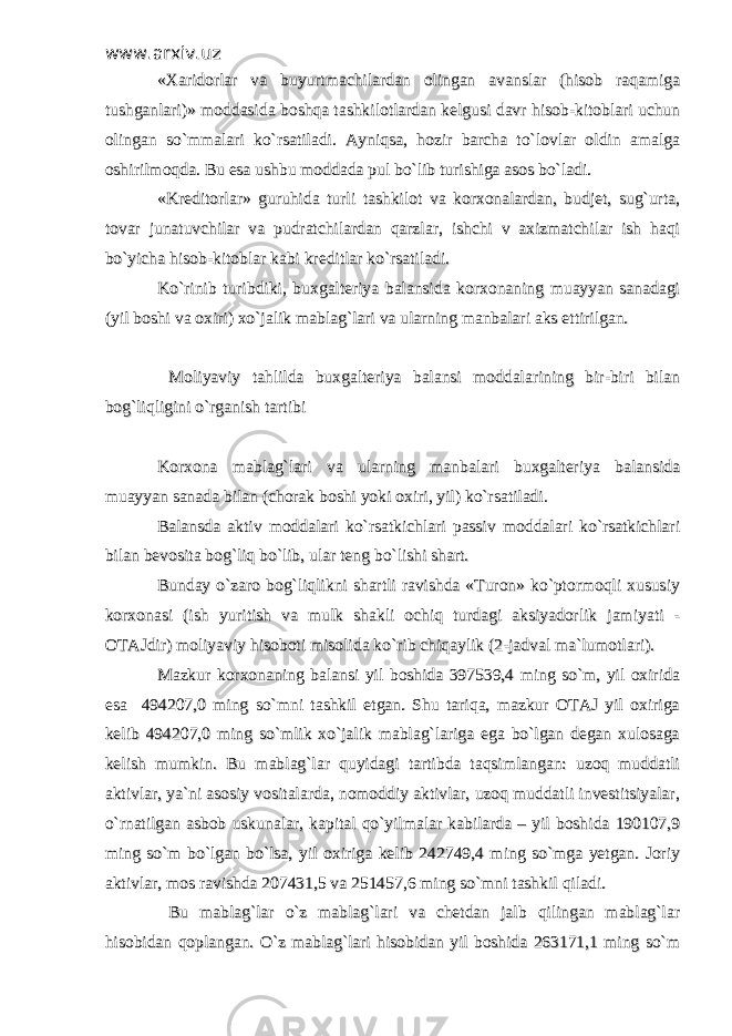 www.arxiv.uzwww.arxiv.uz «Xaridorlar va buyurtmachilardan olingan avanslar (hisob raqamiga«Xaridorlar va buyurtmachilardan olingan avanslar (hisob raqamiga tushganlari)» moddasida boshqa tashkilotlardan kelgusi davr hisob-kitoblari uchuntushganlari)» moddasida boshqa tashkilotlardan kelgusi davr hisob-kitoblari uchun olingan so`mmalari ko`rsatiladi. Ayniqsa, hozir barcha to`lovlar oldin amalgaolingan so`mmalari ko`rsatiladi. Ayniqsa, hozir barcha to`lovlar oldin amalga oshirilmoqda. Bu esa ushbu moddada pul bo`lib turishiga asos bo`ladi. oshirilmoqda. Bu esa ushbu moddada pul bo`lib turishiga asos bo`ladi. «Kreditorlar» guruhida turli tashkilot va korxonalardan, budjet, sug`urta,«Kreditorlar» guruhida turli tashkilot va korxonalardan, budjet, sug`urta, tovar junatuvchilar va pudratchilardan qarzlar, ishchi v axizmatchilar ish haqitovar junatuvchilar va pudratchilardan qarzlar, ishchi v axizmatchilar ish haqi bo`yicha hisob-kitoblar kabi kreditlar ko`rsatiladi. bo`yicha hisob-kitoblar kabi kreditlar ko`rsatiladi. Ko`rinib turibdiki, buxgalteriya balansida korxonaning muayyan sanadagiKo`rinib turibdiki, buxgalteriya balansida korxonaning muayyan sanadagi (yil boshi va oxiri) xo`jalik mablag`lari va ularning manbalari aks ettirilgan.(yil boshi va oxiri) xo`jalik mablag`lari va ularning manbalari aks ettirilgan. Moliyaviy tahlilda buxgalteriya balansi moddalarining bir-biri bilan Moliyaviy tahlilda buxgalteriya balansi moddalarining bir-biri bilan bog`liqligini o`rganish tartibibog`liqligini o`rganish tartibi Korxona mablag`lari va ularning manbalari buxgalteriya balansidaKorxona mablag`lari va ularning manbalari buxgalteriya balansida muayyan sanada bilan (chorak boshi yoki oxiri, yil) ko`rsatiladi. muayyan sanada bilan (chorak boshi yoki oxiri, yil) ko`rsatiladi. Balansda aktiv moddalari ko`rsatkichlari passiv moddalari ko`rsatkichlariBalansda aktiv moddalari ko`rsatkichlari passiv moddalari ko`rsatkichlari bilan bevosita bog`liq bo`lib, ular teng bo`lishi shart.bilan bevosita bog`liq bo`lib, ular teng bo`lishi shart. Bunday o`zaro bog`liqlikni shartli ravishda «Turon» ko`ptormoqli xususiyBunday o`zaro bog`liqlikni shartli ravishda «Turon» ko`ptormoqli xususiy korxonasi (ish yuritish va mulk shakli ochiq turdagi aksiyadorlik jamiyati -korxonasi (ish yuritish va mulk shakli ochiq turdagi aksiyadorlik jamiyati - OTAJdir) moliyaviy hisoboti misolida ko`rib chiqaylik (2-jadval ma`lumotlari). OTAJdir) moliyaviy hisoboti misolida ko`rib chiqaylik (2-jadval ma`lumotlari). Mazkur korxonaning balansi yil boshida 397539,4 ming so`m, yil oxiridaMazkur korxonaning balansi yil boshida 397539,4 ming so`m, yil oxirida esa 494207,0 ming so`mni tashkil etgan. Shu tariqa, mazkur OTAJ yil oxirigaesa 494207,0 ming so`mni tashkil etgan. Shu tariqa, mazkur OTAJ yil oxiriga kelib 494207,0 ming so`mlik xo`jalik mablag`lariga ega bo`lgan degan xulosagakelib 494207,0 ming so`mlik xo`jalik mablag`lariga ega bo`lgan degan xulosaga kelish mumkin. Bu mablag`lar quyidagi tartibda taqsimlangan: uzoq muddatlikelish mumkin. Bu mablag`lar quyidagi tartibda taqsimlangan: uzoq muddatli aktivlar, ya`ni asosiy vositalarda, nomoddiy aktivlar, uzoq muddatli investitsiyalar,aktivlar, ya`ni asosiy vositalarda, nomoddiy aktivlar, uzoq muddatli investitsiyalar, o`rnatilgan asbob uskunalar, kapital qo`yilmalar kabilarda – yil boshida 190107,9o`rnatilgan asbob uskunalar, kapital qo`yilmalar kabilarda – yil boshida 190107,9 ming so`m bo`lgan bo`lsa, yil oxiriga kelib 242749,4 ming so`mga yetgan. Joriyming so`m bo`lgan bo`lsa, yil oxiriga kelib 242749,4 ming so`mga yetgan. Joriy aktivlar, mos ravishda 207431,5 va 251457,6 ming so`mni tashkil qiladi.aktivlar, mos ravishda 207431,5 va 251457,6 ming so`mni tashkil qiladi. Bu mablag`lar o`z mablag`lari va chetdan jalb qilingan mablag`lar Bu mablag`lar o`z mablag`lari va chetdan jalb qilingan mablag`lar hisobidan qoplangan. O`z mablag`lari hisobidan yil boshida 263171,1 ming so`mhisobidan qoplangan. O`z mablag`lari hisobidan yil boshida 263171,1 ming so`m 