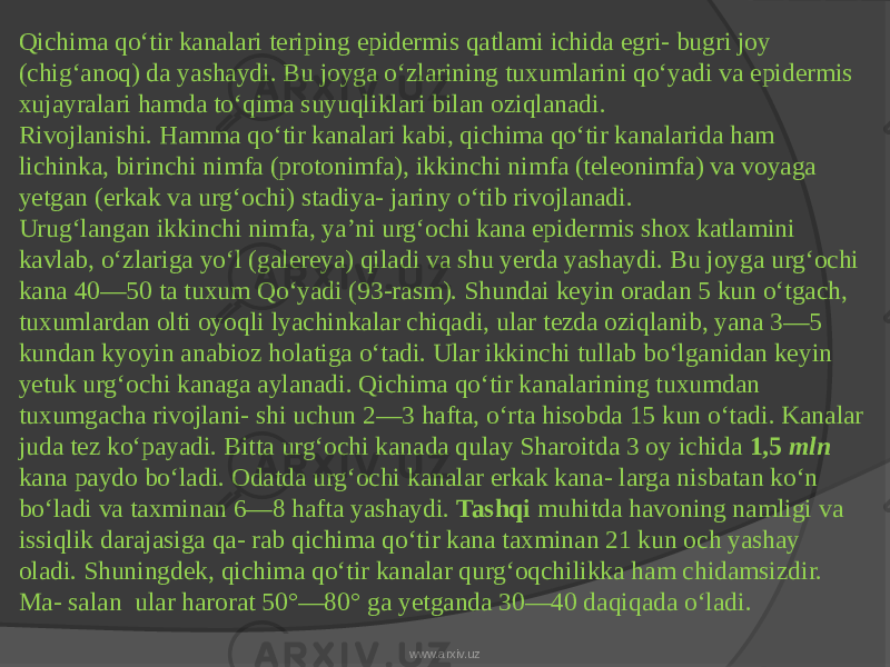 Qichima qo‘tir kanalari teriping epidermis qatlami ichida egri- bugri joy (chig‘anoq) da yashaydi. Bu joyga o‘zlarining tuxumlarini qo‘yadi va epidermis xujayralari hamda to‘qima suyuqliklari bilan oziqlanadi. Rivojlanishi. Hamma qo‘tir kanalari kabi, qichima qo‘tir kanalarida ham lichinka, birinchi nimfa (protonimfa), ikkinchi nimfa (teleonimfa) va voyaga yetgan (erkak va urg‘ochi) stadiya- jariny o‘tib rivojlanadi. Urug‘langan ikkinchi nimfa, ya’ni urg‘ochi kana epidermis shox katlamini kavlab, o‘zlariga yo‘l (galereya) qiladi va shu yerda yashaydi. Bu joyga urg‘ochi kana 40—50 ta tuxum Qo‘yadi (93-rasm). Shundai keyin oradan 5 kun o‘tgach, tuxumlardan olti oyoqli lyachinkalar chiqadi, ular tezda oziqlanib, yana 3—5 kundan kyoyin anabioz holatiga o‘tadi. Ular ikkinchi tullab bo‘lganidan keyin yetuk urg‘ochi kanaga aylanadi. Qichima qo‘tir kanalarining tuxumdan tuxumgacha rivojlani- shi uchun 2—3 hafta, o‘rta hisobda 15 kun o‘tadi. Kanalar juda tez ko‘payadi. Bitta urg‘ochi kanada qulay Sharoitda 3 oy ichida 1,5 mln kana paydo bo‘ladi. Odatda urg‘ochi kanalar erkak kana- larga nisbatan ko‘n bo‘ladi va taxminan 6—8 hafta yashaydi. Tashqi muhitda havoning namligi va issiqlik darajasiga qa- rab qichima qo‘tir kana taxminan 21 kun och yashay oladi. Shuningdek, qichima qo‘tir kanalar qurg‘oqchilikka ham chidamsizdir. Ma- salan ular harorat 50°—80° ga yetganda 30—40 daqiqada o‘ladi. www.arxiv.uz 