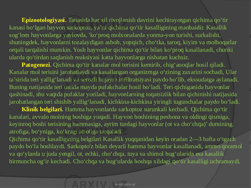 Epizootologiyasi. Tanasida har xil rivojlanish davrini kechirayotgan qichima qo‘tir kanasi bo‘lgan hayvon sarkoptoz, ya’ni qichima qo‘tir kasalligining manbaidir. Kasallik sog‘lom hayvonlarga yaylovda, &#39;ko‘proq molxonalarda yonma-yon turishi, surkalishi, shuningdek, hayvonlarni tozalaydigan asbob, yopqich, cho‘tka, taroq, kiyim va molboqarlar orqali tarqalishi mumkin. Yosh hayvonlar qichima qo‘tir bilan ko‘proq kasallanadi, chunki ularda qo‘tirdan saqlanish reaksiyasi katta hayvonlarga nisbatan kuchsiz. Patogenezi . Qichima qo‘tir kanalar mol terisini kemirib, chig‘anoqlar hosil qiladi. Kanalar mol terisini jarohatlaydi va kasallangan organizmga o‘zining zaxarini sochadi, Ular ta’sirida teri yallig‘lanadi va serozli hujayra infiltratsiyasi paydo bo‘lib, ekssudatga aylanadi. Buning natijasida teri ustida mayda pufakchalar hosil bo‘ladi. Teri qichiganida hayvonlar qashinadi, shu vaqtda pufaklar yoriladi, hayvonlarning toqatsizlik bilan qichinishi natijasida jarohatlangan teri shishib yallig‘lanadi, kichkina-kichkina yiringli tugunchalar paydo bo‘ladi. Klinik belgilari . Hamma hayvonlarda sarkoptoz surunkali kechadi. Qichima qo‘tir kanalari, avvalo molning boshiga yuqadi. Hayvon boshining peshona va oldingi qismiga, keyinroq boshi terisining hammasiga, ayrim turdagi hayvonlar (ot va cho‘chqa)’ dumining atrofiga, bo‘yniga, ko‘kragi atrofiga tarqaladi. Qichima qo‘tir kasalligining belgilari Kasallik yuqqanidan keyin oradan 2—3 hafta o‘tgach paydo bo‘la boshlaydi. Sarkopto&#39;z bilan deyarli hamma hayvonlar kasallanadi, ammo qoramol va qo‘ylarda u juda yengil, ot, echki, cho‘chqa, tuya va shimol bug‘ularida esa kasallik birmuncha og‘ir kechadi. Cho‘chqa va bug‘ularda boshqa xildagi qo‘tir kasalligi uchramaydi. www.arxiv.uz 