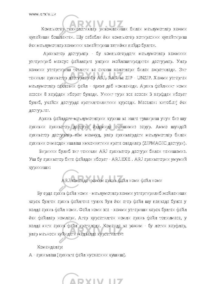 www.arxiv.uz         Компьютер технологиялар ривожланиши билан маълумотлар хажми купайиши бошланган. Шу сабабли ёки компьютер хотирасини купайтириш ёки маълумотлар хажмини камайтириш эхтиёжи пайдо булган.         Архиватор дастурлар - бу компьютердаги маълумотлар хажмини узгартириб махсус файлларга уларни жойлаштирадиган дастурлар. Улар хажмни узгартириш тезлиги ва сикиш холатлари билан ажратилади. Энг таникли архиватор дастурлар бу ARJ, RAR ва ZIP - UNZIP . Хажми узгарган маълумотлар сакловчи файл - архив деб номланади. Архив файлнинг номи асосан 8 харфдан иборат булади. Унинг тури эса асосан 3 харфдан иборат булиб, укайси дастурда яратилганлигини курсади. Масалан: китоб.arj ёки дастур.rar.         Архив файлдаги маълумотларни куриш ва ишга тушириш учун биз шу архивни архиватор дастури ёрдамида очишимиз зарур. Аммо шундай архиватор дастурлар хам мавжуд, улар архивлардаги маълумотлар билан архивни очмасдан ишлаш имкониятини ярата оладилар ( ZIPMAGIC дастури).         Биринчи булиб энг таникли ARJ архиватор дастури билан танишамиз. Уш бу архиватор бита файлдан иборат - ARJ.EXE . ARJ архиваторни умумий куриниши:         ARJ команда -режим архив файл номи файл номи         Бу ерда архив файл номи - маълумотлар хажми узгартирилиб жойланиши керак булган архив файлгача тулик йул ёки агар файл шу папкада булса у холда архив файл номи. Файл номи эса - хажми узгариши керак булган файл ёки файллар номлари. Агар курсатилган номли архив файл топилмаса, у холда янги архив файл яратилади. Команда ва режим - бу лотин харфлар, улар маъноси куйидаги жадвалда курсатилган:         Командалар : А - архивлаш (архивга файл нусхасини кушиш). 