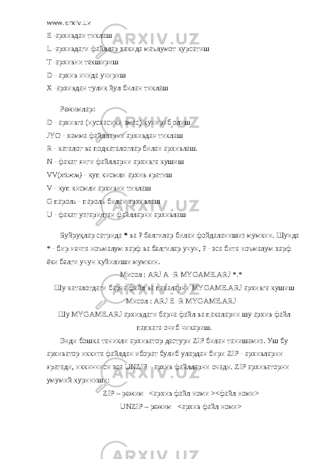 www.arxiv.uz Е -архивдан тиклаш L -архивдаги файллар хакида маълумот курсатиш T -архивни текшириш D - архив ичида учириш X -архивдан тулик йул билан тиклаш         Режимлар : D - архивга (нусхасини эмас) кучириб олиш JYO - хамма файлларни архивдан тиклаш R - каталог ва подкаталоглар билан архивлаш. N - факат янги файлларни архивга кушиш VV( хажм) - куп кисмли архив яратиш V - куп кисмли архивни тиклаш G пароль - пароль билан архивлаш U - факат узгарилган файлларни архивлаш         Буйруқлар сатрида * ва ? белгилар билан фойдаланишиз мумкин. Шунда * - бир нечта ноъмалум харф ва белгилар учун, ? - эса бита ноъмалум харф ёки белги учун куйилиши мумкин.         Мисол : ARJ A -R MYGAME.ARJ *.* Шу каталогдаги барча файл ва пакаларни MYGAME.ARJ архивга кушиш         Мисол : ARJ E -R MYGAME.ARJ Шу MYGAME.ARJ архивдаги барча файл ва пакаларни шу архив файл папкага очиб чикариш.         Энди бошка таникли архиватор дастури ZIP билан танишамиз. Уш бу архиватор иккита файлдан иборат булиб улардан бири ZIP - архивларни яратади, иккинчиси эса UNZIP - архив файлларни очади. ZIP архиваторни умумий куриниши:         ZIP – режим <архив файл номи ><файл номи>         UNZIP – режим <архив файл номи> 