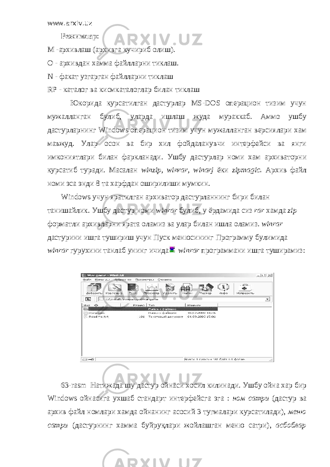 www.arxiv.uz         Режимлар : M -архивлаш (архивга кучириб олиш). O - архивдан хамма файлларни тиклаш. N - факат узгарган файлларни тиклаш RP - каталог ва кисмкаталоглар билан тиклаш         Юкорида курсатилган дастурлар MS-DOS операцион тизим учун мужалланган булиб, уларда ишлаш жуда мураккаб. Аммо ушбу дастурларнинг Windows операцион тизим учун мужалланган версиялари хам мавжуд. Улар осон ва бир хил фойдаланувчи интерфейси ва янги имкониятлари билан фаркланади. Ушбу дастурлар номи хам архиваторни курсатиб туради. Масалан winzip, winrar, winarj ёки zipmagic . Архив файл номи эса энди 8 та харфдан оширилиши мумкин.         Windows учун яратилган архиватор дастурланнинг бири билан танишайлик. Ушбу дастур номи winrar булиб, у ёрдамида сиз rar хамда zip форматли архивларни ярата оламиз ва улар билан ишла оламиз. winrar дастурини ишга тушириш учун Пуск менюсининг Программу булимида winrar гурухини танлаб унинг ичида winrar программани ишга туширамиз:         63- rasm Натижада шу дастур ойнаси хосил килинади. Ушбу ойна хар бир Windows ойнасига ухшаб стандарт интерфейсга эга : ном сатри (дастур ва архив файл номлари хамда ойнанинг асосий 3 тугмалари курсатилади), меню сатри (дастурнинг хамма буйруқлари жойлашган меню сатри), асбоблар 