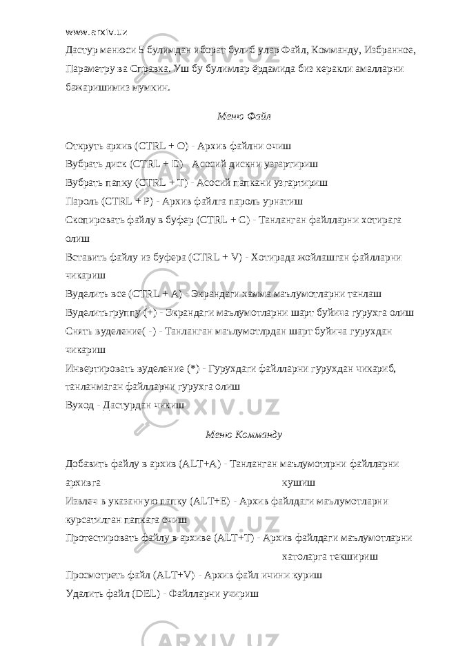 www.arxiv.uz Дастур менюси 5 булимдан иборат булиб улар Файл, Комманду, Избранное, Параметру ва Справка. Уш бу булимлар ёрдамида биз керакли амалларни бажаришимиз мумкин. Меню Файл Откруть архив (CTRL + O) - Архив файлни очиш Вубрать диск (CTRL + D) - Асосий дискни узгартириш Вубрать папку (CTRL + T) - Асосий папкани узгартириш Пароль (CTRL + P) - Архив файлга пароль урнатиш Скопировать файлу в буфер (CTRL + C) - Танланган файлларни хотирага олиш Вставить файлу из буфера (CTRL + V) - Хотирада жойлашган файлларни чикариш Вуделить все (CTRL + A) - Экрандаги хамма маълумотларни танлаш Вуделитьгруппу (+) - Экрандаги маълумотларни шарт буйича гурухга олиш Снять вуделение( -) - Танланган маълумотлрдан шарт буйича гурухдан чикариш Инвертировать вуделение (*) - Гурухдаги файлларни гурухдан чикариб, танланмаган файлларни гурухга олиш Вуход - Дастурдан чикиш Меню Комманду Добавить файлу в архив (ALT+A) - Танланган маълумотлрни файлларни архивга кушиш Извлеч в указанную папку (ALT+E) - Архив файлдаги маълумотларни курсатилган папкага очиш Протестировать файлу в архиве (ALT+T) - Архив файлдаги маълумотларни хатоларга текшириш Просмотреть файл (ALT+V) - Архив файл ичини куриш Удалить файл (DEL) - Файлларни учириш 