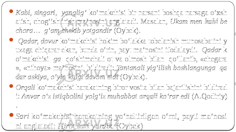  Kabi, singari , yanglig‘ ko‘makchisi bir narsani boshqa narsaga o‘xsh atish, chog‘ishtirish ma’nosini anglatadi. Masalan, Ukam men kabi be chora … g‘am chekib yotgandir (Oybek).  Qadar, dovur ko‘makchisi hokim bo‘lakka tobelanish munosabatini y uzaga chiqarar ekan, bunda o‘rin, payt ma’nosini ifodalaydi. Qadar k o‘makchisi -ga qo‘shimchali ot va olmosh bilan qo‘llanib, «chegara », «nihoya» ma’nosini bildiradi: Tantanali yig‘ilish boshlangunga qa dar askiya, o‘yin-kulgi davom etdi (Oybek).  Orqali ko‘makchisi harakatning biror vosita bilan bajarilishini bildirad i: Anvar o‘z istiqbolini yolg‘iz muhabbat orqali ko‘rar edi (A.Qodiriy) .  Sari ko‘makchisi harakatning yo‘naltirilgan o‘rni, payti ma’nosi ni anglatadi: Hirot sari yurdik. (Oybek) 