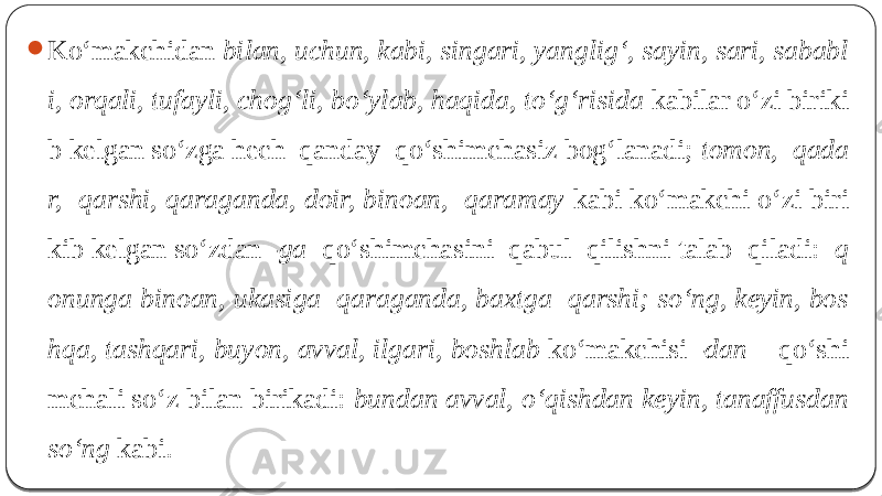  Ko‘makchidan bilan, uchun, kabi, singari, yanglig‘, sayin, sari, sababl i, orqali, tufayli, chog‘li, bo‘ylab, haqida, to‘g‘risida kabilar o‘zi biriki b kelgan so‘zga hech qanday qo‘shimchasiz bog‘lanadi; tomon, qada r, qarshi, qaraganda, doir, binoan, qaramay kabi ko‘makchi o‘zi biri kib kelgan so‘zdan -ga qo‘shimchasini qabul qilishni talab qiladi: q onunga binoan, ukasiga qaraganda, baxtga qarshi; so‘ng, keyin, bos hqa, tashqari, buyon, avval, ilgari, boshlab ko‘makchisi -dan qo‘shi mchali so‘z bilan birikadi: bundan avval, o‘qishdan keyin, tanaffusdan so‘ng kabi. 