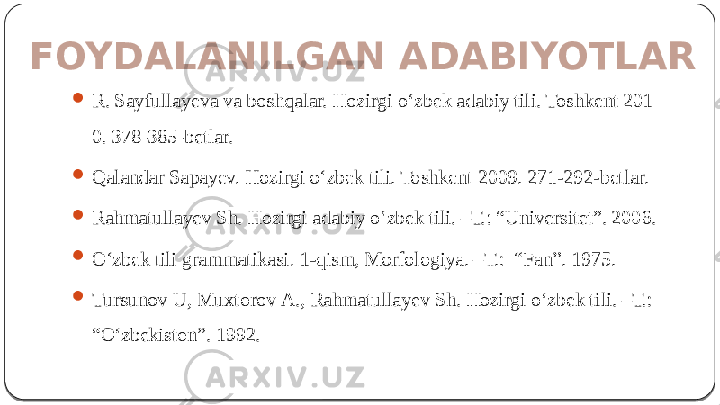 FOYDALANILGAN ADABIYOTLAR  R. Sayfullayeva va boshqalar. Hozirgi o‘zbek adabiy tili. Toshkent 201 0. 378-385-betlar.  Qalandar Sapayev. Hozirgi o‘zbek tili. Toshkent 2009. 271-292-betlar.  Rаhmаtullаyev Sh. Hozirgi adabiy o‘zbek tili. –Т.: “Univеrsitеt”. 2006.  O‘zbеk tili grаmmаtikаsi. 1-qism, Моrfоlоgiya. –Т.: “Fаn”. 1975.  Тursunоv U, Мuхtоrоv А., Rаhmаtullаyev Sh. Hоzirgi o‘zbеk tili. –Т.: “O‘zbеkistоn”. 1992. 