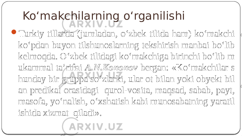 Ko‘makchilarning o‘rganilishi  Turkiy tillarda (jumladan, o‘zbek tilida ham) ko‘makchi ko‘pdan buyon tilshunoslarning tekshirish manbai bo‘lib kelmoqda. O‘zbek tilidagi ko‘makchiga birinchi bo‘lib m ukammal ta’rifni A.N.Kononov bergan: «Ko‘makchilar s hunday bir gruppa so‘zlarki, ular ot bilan yoki obyekt bil an predikat orasidagi qurol-vosita, maqsad, sabab, payt, masofa, yo‘nalish, o‘xshatish kabi munosabatning yaratil ishida xizmat qiladi». 