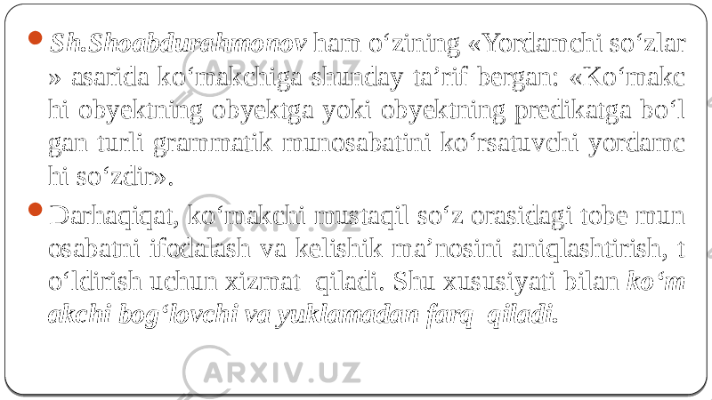  Sh.Shoabdurahmonov ham o‘zining «Yordamchi so‘zlar » asarida ko‘makchiga shunday ta’rif bergan: « Ko‘makc hi obyektning obyektga yoki obyektning predikatga bo‘l gan turli grammatik munosabatini ko‘rsatuvchi yordamc hi so‘zdir».  Darhaqiqat, ko‘makchi mustaqil so‘z orasidagi tobe mun osabatni ifodalash va kelishik ma’nosini aniqlashtirish, t o‘ldirish uchun xizmat qiladi. Shu xususiyati bilan ko‘m akchi bog‘lovchi va yuklamadan farq qiladi. 