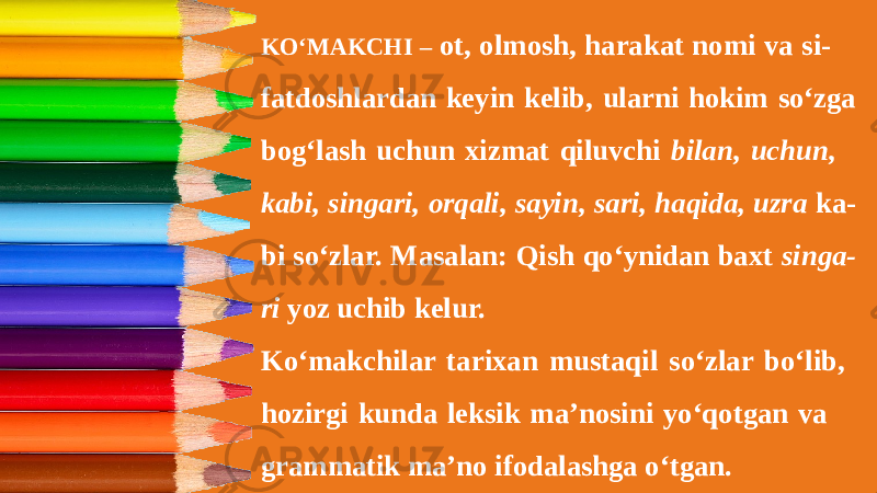 KO‘MAKCHI – ot, olmosh, harakat nomi va si- fatdoshlardan keyin kelib, ularni hokim so‘zga bog‘lash uchun xizmat qiluvchi bilan, uchun, kabi, singari, orqali, sayin, sari, haqida, uzra ka- bi so‘zlar. Masalan: Qish qo‘ynidan baxt singa- ri yoz uchib kelur. Ko‘makchilar tarixan mustaqil so‘zlar bo‘lib, hozirgi kunda leksik ma’nosini yo‘qotgan va grammatik ma’no ifodalashga o‘tgan. 