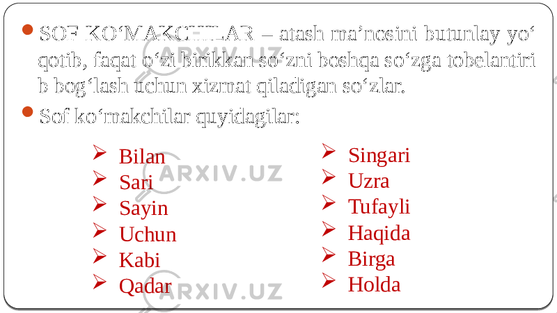  SOF KO‘MAKCHILAR – atash ma’nosini butunlay yo‘ qotib, faqat o‘zi birikkan so‘zni boshqa so‘zga tobelantiri b bog‘lash uchun xizmat qiladigan so‘zlar.  Sof ko‘makchilar quyidagilar:  Bilan  Sari  Sayin  Uchun  Kabi  Qadar  Singari  Uzra  Tufayli  Haqida  Birga  Holda 