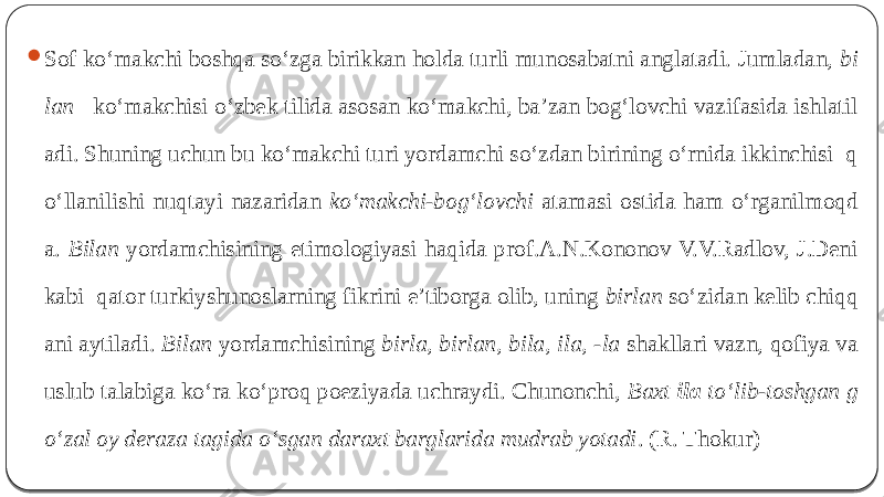  Sof ko‘makchi boshqa so‘zga birikkan holda turli munosabatni anglatadi. Jumladan, bi lan ko‘makchisi o‘zbek tilida asosan ko‘makchi, ba’zan bog‘lovchi vazifasida ishlatil adi. Shuning uchun bu ko‘makchi turi yordamchi so‘zdan birining o‘rnida ikkinchisi q o‘llanilishi nuqtayi nazaridan ko‘makchi-bog‘lovchi atamasi ostida ham o‘rganilmoqd a. Bilan yordamchisining etimologiyasi haqida prof.A.N.Kononov V.V.Radlov, J.Deni kabi qator turkiyshunoslarning fikrini e’tiborga olib, uning birlan so‘zidan kelib chiqq ani aytiladi. Bilan yordamchisining birla, birlan, bila, ila, -la shakllari vazn, qofiya va uslub talabiga ko‘ra ko‘proq poeziyada uchraydi. Chunonchi, Baxt ila to‘lib-toshgan g o‘zal oy deraza tagida o‘sgan daraxt barglarida mudrab yotadi . (R. Thokur) 