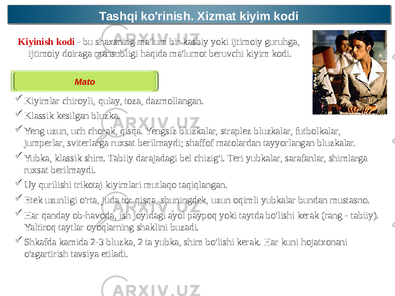 Tashqi ko&#39;rinish. Xizmat kiyim kodi Tashqi ko&#39;rinish. Xizmat kiyim kodi Kiyinish kodi - bu shaxsning ma&#39;lum bir kasbiy yoki ijtimoiy guruhga, ijtimoiy doiraga mansubligi haqida ma&#39;lumot beruvchi kiyim kodi. Mato  Kiyimlar chiroyli, qulay, toza, dazmollangan.  Klassik kesilgan bluzka.  Yeng uzun, uch chorak, qisqa. Yengsiz bluzkalar, straplez bluzkalar, futbolkalar, jumperlar, sviterlarga ruxsat berilmaydi; shaffof matolardan tayyorlangan bluzkalar.  Yubka, klassik shim. Tabiiy darajadagi bel chizig&#39;i. Teri yubkalar, sarafanlar, shimlarga ruxsat berilmaydi.  Uy qurilishi trikotaj kiyimlari mutlaqo taqiqlangan.  Etek uzunligi o&#39;rta, juda tor qisqa, shuningdek, uzun oqimli yubkalar bundan mustasno.  Har qanday ob-havoda, ish joyidagi ayol paypoq yoki taytda bo&#39;lishi kerak (rang - tabiiy). Yaltiroq taytlar oyoqlarning shaklini buzadi.  Shkafda kamida 2-3 bluzka, 2 ta yubka, shim bo&#39;lishi kerak. Har kuni hojatxonani o&#39;zgartirish tavsiya etiladi. 