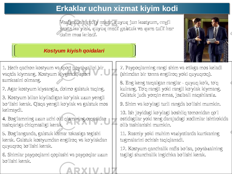 Erkaklar uchun xizmat kiyim kodiErkaklar uchun xizmat kiyim kodi Vaziyatdan qat&#39;iy nazar, quyuq jun kostyum, engil paxta ko&#39;ylak, quyuq matli galstuk va qora tufli har doim mos keladi. Kostyum kiyish qoidalari 1. Hech qachon kostyum va sport poyabzalini bir vaqtda kiymang. Kostyum kiyganda, sport sumkasini olmang. 2. Agar kostyum kiysangiz, doimo galstuk taqing. 3. Kostyum bilan kiyiladigan ko‘ylak uzun yengli bo‘lishi kerak. Qisqa yengli ko&#39;ylak va galstuk mos kelmaydi. 4. Bog&#39;lamning uzun uchi old qismining orqasidan tashqariga chiqmasligi kerak. 5. Bog&#39;langanda, galstuk kamar tokasiga tegishi kerak. Galstuk kostyumdan engilroq va ko&#39;ylakdan quyuqroq bo&#39;lishi kerak. 6. Shimlar paypoqlarni qoplashi va paypoqlar uzun bo&#39;lishi kerak. 7. Paypoqlarning rangi shim va etikga mos keladi (shimdan bir tonna engilroq yoki quyuqroq). 8. Eng keng tarqalgan ranglar - quyuq ko&#39;k, to&#39;q kulrang. To&#39;q rangli yoki rangli ko&#39;ylak kiymang. Galstuk juda yorqin emas, jozibali naqshlarsiz. 9. Shim va ko&#39;ylagi turli rangda bo&#39;lishi mumkin. 10. Ish joyidagi ko&#39;ylagi boshliq tomonidan qo&#39;l ostidagilar yoki teng darajadagi xodimlar ishtirokida olib tashlanishi mumkin. 11. Rasmiy yoki muhim vaziyatlarda kurtkaning tugmalarini ochish taqiqlanadi. 12. Kostyum qanchalik nafis bo&#39;lsa, poyabzalning tagligi shunchalik ingichka bo&#39;lishi kerak. 