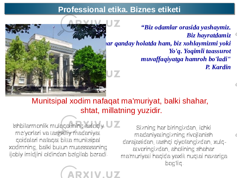 Professional etika. Biznes etiketi Professional etika. Biznes etiketi “ Biz odamlar orasida yashaymiz. Biz hayratdamiz har qanday holatda ham, biz xohlaymizmi yoki Yo&#39;q. Yoqimli taassurot muvaffaqiyatga hamroh bo&#39;ladi&#34; P. Kardin Munitsipal xodim nafaqat ma&#39;muriyat, balki shahar, shtat, millatning yuzidir. Ishbilarmonlik muloqotining axloqiy me&#39;yorlari va tashkiliy madaniyat qoidalari nafaqat bitta munitsipal xodimning, balki butun muassasaning ijobiy imidjini oldindan belgilab beradi. Sizning har biringizdan, ichki madaniyatingizning rivojlanish darajasidan, tashqi qiyofangizdan, xulq- atvoringizdan, aholining shahar ma&#39;muriyati haqida yaxlit nuqtai nazariga bog&#39;liq. 