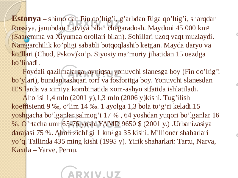 Estonya – shimoldan Fin qo’ltig’i, g’arbdan Riga qo’ltig’i, sharqdan Rossiya, janubdan Latviya bilan chegaradosh. Maydoni 45 000 km 2 (Saaremma va Xiyumaa orollari bilan). Sohillari uzoq vaqt muzlaydi. Namgarchilik ko’pligi sababli botqoqlashib ketgan. Mayda daryo va ko’llari (Chud, Pskov)ko’p. Siyosiy ma’muriy jihatidan 15 uezdga bo’linadi. Foydali qazilmalarga, ayniqsa, yonuvchi slanesga boy (Fin qo’ltig’i bo’ylari), bundan tashqari torf va fosforitga boy. Yonuvchi slanesdan IES larda va ximiya kombinatida xom-ashyo sifatida ishlatiladi. Aholisi 1,4 mln (2001 y),1,3 mln (2006 y)kishi. Tug’ilish koeffisienti 9 ‰, o’lim 14 ‰. 1 ayolga 1,3 bola to’g’ri keladi.15 yoshgacha bo’lganlar salmog’i 17 % , 64 yoshdan yuqori bo’lganlar 16 %. O’rtacha umr 65-76 yosh. YAMD 9650 $ (2001 y.) .Urbanizasiya darajasi 75 %. Aholi zichligi 1 km 2 ga 35 kishi. Millioner shaharlari yo’q. Tallinda 435 ming kishi (1995 y). Yirik shaharlari: Tartu, Narva, Kaxtla – Yarve, Pernu. 