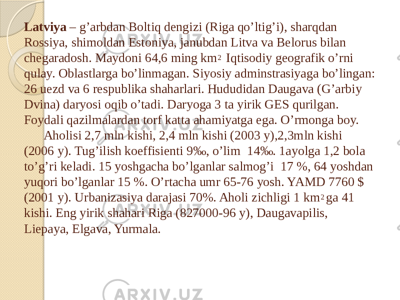 Latviya – g’arbdan Boltiq dengizi (Riga qo’ltig’i), sharqdan Rossiya, shimoldan Estoniya, janubdan Litva va Belorus bilan chegaradosh. Maydoni 64,6 ming km 2 Iqtisodiy geografik o’rni qulay. Oblastlarga bo’linmagan. Siyosiy adminstrasiyaga bo’lingan: 26 uezd va 6 respublika shaharlari. Hududidan Daugava (G’arbiy Dvina) daryosi oqib o’tadi. Daryoga 3 ta yirik GES qurilgan. Foydali qazilmalardan torf katta ahamiyatga ega. O’rmonga boy. Aholisi 2,7 mln kishi, 2,4 mln kishi (2003 y),2,3mln kishi (2006 y). Tug’ilish koeffisienti 9‰, o’lim 14‰. 1ayolga 1,2 bola to’g’ri keladi. 15 yoshgacha bo’lganlar salmog’i 17 %, 64 yoshdan yuqori bo’lganlar 15 %. O’rtacha umr 65-76 yosh. YAMD 7760 $ (2001 y). Urbanizasiya darajasi 70%. Aholi zichligi 1 km 2 ga 41 kishi. Eng yirik shahari Riga (827000-96 y), Daugavapilis, Liepaya, Elgava, Yurmala. 