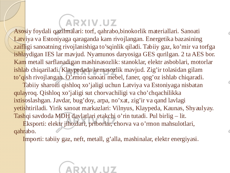 Asosiy foydali qazilmalari: torf, qahrabo,binokorlik materiallari. Sanoati Latviya va Estoniyaga qaraganda kam rivojlangan. Energetika bazasining zaifligi sanoatning rivojlanishiga to’sqinlik qiladi. Tabiiy gaz, ko’mir va torfga ishlaydigan IES lar mavjud. Nyamunos daryosiga GES qurilgan. 2 ta AES bor. Kam metall sarflanadigan mashinasozlik: stanoklar, elektr asboblari, motorlar ishlab chiqariladi. Klaypedada kemasozlik mavjud. Zig’ir tolasidan gilam to’qish rivojlangan. O’rmon sanoati mebel, faner, qog’oz ishlab chiqaradi. Tabiiy sharoiti qishloq xo’jaligi uchun Latviya va Estoniyaga nisbatan qulayroq. Qishloq xo’jaligi sut chorvachiligi va cho’chqachilikka ixtisoslashgan. Javdar, bug’doy, arpa, no’xat, zig’ir va qand lavlagi yetishtiriladi. Yirik sanoat markazlari: Vilnyus, Klaypeda, Kaunas, Shyaulyay. Tashqi savdoda MDH davlatlari etakchi o’rin tutadi. Pul birlig – lit. Eksporti: elektr jihozlari, priborlar, chorva va o’rmon mahsulotlari, qahrabo. Importi: tabiiy gaz, neft, metall, g’alla, mashinalar, elektr energiyasi. 