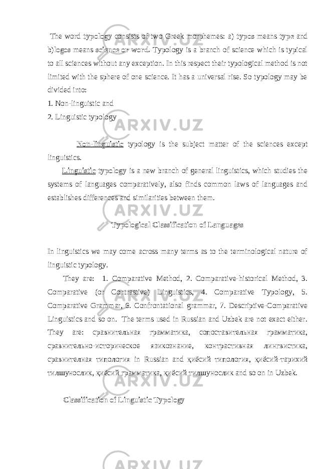  The word typology consists of two Greek morphemes: a) typos means type and b) logos means science or word. Typology is a branch of science which is typical to all sciences without any exception. In this respect their typological method is not limited with the sphere of one science. It has a universal rise. So typology may be divided into: 1. Non-linguistic and 2. Linguistic typology Non-linguistic typology is the subject matter of the sciences except linguistics. Linguistic typology is a new branch of general linguistics, which studies the systems of languages comparatively, also finds common laws of languages and establishes differences and similarities between them. Typological Classification of Languages In linguistics we may come across many terms as to the terminological nature of linguistic typology. They are: 1. Comparative Method, 2. Comparative-historical Method, 3. Comparative (or Contrastive) Linguistics, 4. Comparative Typology, 5. Comparative Grammar, 6. Confrontational grammar, 7. Descriptive-Comparative Linguistics and so on. The terms used in Russian and Uzbek are not exact either. They are: сравнительная грамматика , сопоставительная грамматика , сравнительно - историческое язикознание , контрастивная лингвистика , сравнителная типология in Russian and қ иёсий типология , қ иёсий - тарихий тилшунослик , қ иёсий грамматика , қ иёсий тилшунослик and so on in Uzbek. Classification of L inguistic T ypology 