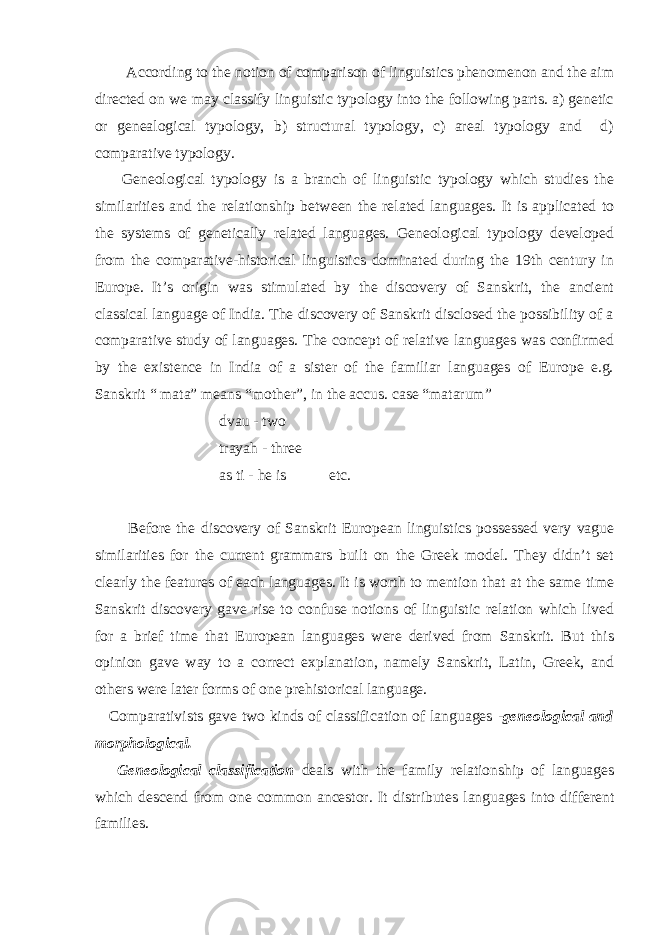  According to the notion of comparison of linguistics phenomenon and the aim directed on we may classify linguistic typology into the following parts. a) genetic or genealogical typology, b) structural typology, c) areal typology and d) comparative typology. Geneological typology is a branch of linguistic typology which studies the similarities and the relationship between the related languages. It is applicated to the systems of genetically related languages. Geneological typology developed from the comparative-historical linguistics dominated during the 19th century in Europe. It’s origin was stimulated by the discovery of Sanskrit, the ancient classical language of India. The discovery of Sanskrit disclosed the possibility of a comparative study of languages. The concept of relative languages was confirmed by the existence in India of a sister of the familiar languages of Europe e.g. Sanskrit “ mata” means “mother”, in the accus. case “matarum” dvau - two trayah - three as ti - he is etc. Before the discovery of Sanskrit European linguistics possessed very vague similarities for the current grammars built on the Greek model. They didn’t set clearly the features of each languages. It is worth to mention that at the same time Sanskrit discovery gave rise to confuse notions of linguistic relation which lived for a brief time that European languages were derived from Sanskrit. But this opinion gave way to a correct explanation, namely Sanskrit, Latin, Greek, and others were later forms of one prehistorical language. Comparativists gave two kinds of classification of languages - geneological and morphological. Geneological classification deals with the family relationship of languages which descend from one common ancestor. It distributes languages into different families. 