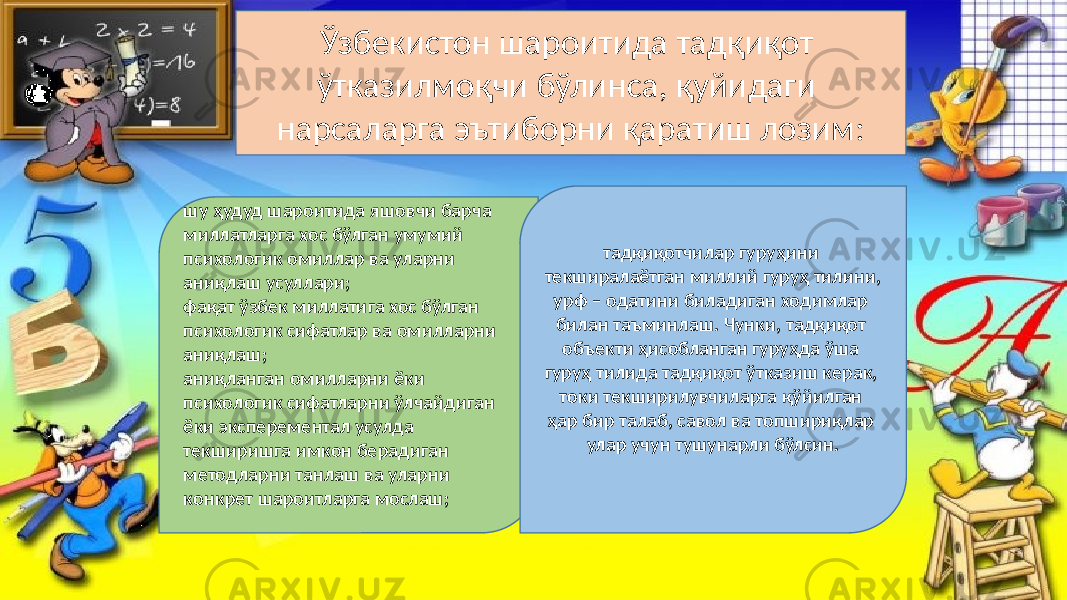 Ўзбекистон шароитида тадқиқот ўтказилмоқчи бўлинса, қуйидаги нарсаларга эътиборни қаратиш лозим: шу ҳудуд шароитида яшовчи барча миллатларга хос бўлган умумий психологик омиллар ва уларни аниқлаш усуллари; фақат ўзбек миллатига хос бўлган психологик сифатлар ва омилларни аниқлаш; аниқланган омилларни ёки психологик сифатларни ўлчайдиган ёки эксперементал усулда текширишга имкон берадиган методларни танлаш ва уларни конкрет шароитларга мослаш; тадқиқотчилар гуруҳини текширалаётган миллий гуруҳ тилини, урф – одатини биладиган ходимлар билан таъминлаш. Чунки, тадқиқот объекти ҳисобланган гуруҳда ўша гуруҳ тилида тадқиқот ўтказиш керак, токи текширилувчиларга қўйилган ҳар бир талаб, савол ва топшириқлар улар учун тушунарли бўлсин. 