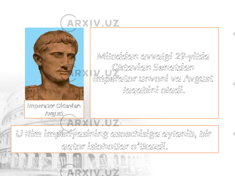 Miloddan avvalgi 29-yilda Oktavian Senatdan imperator unvoni va Avgust laqabini oladi. Imperator Oktavian Avgust U Rim imperiyasining asoschisiga aylanib, bir qator islohotlar o’tkazdi. 