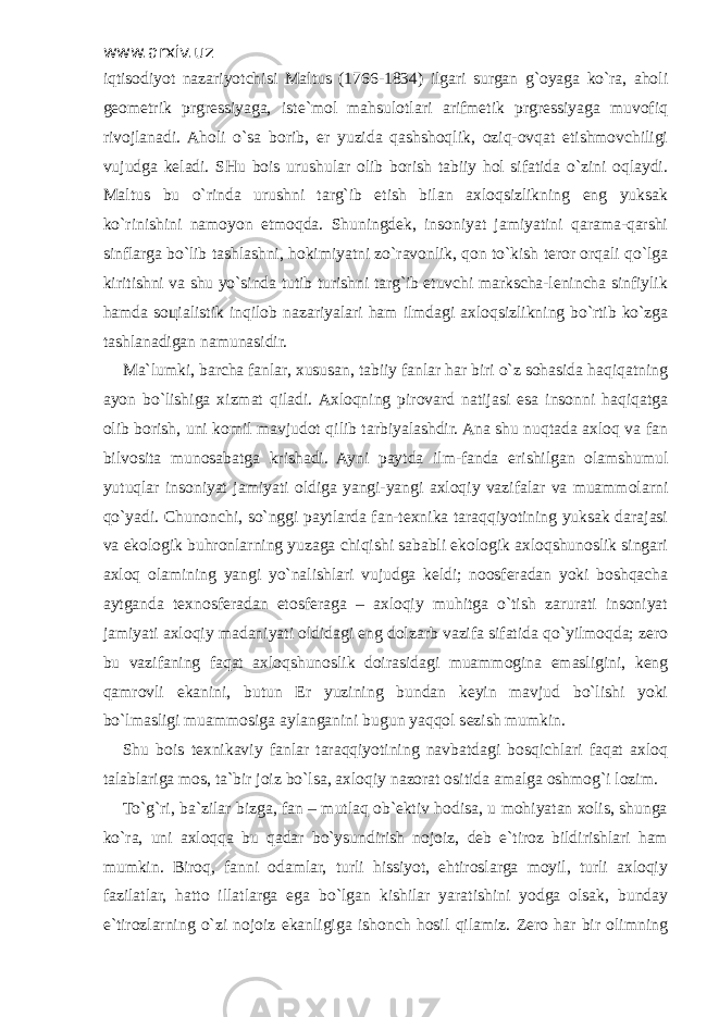 www.arxiv.uz iqtisodiyot nazariyotchisi Maltus (1766-1834) ilgari surgan g`oyaga ko`ra, aholi geometrik prgressiyaga, iste`mol mahsulotlari arifmetik prgressiyaga muvofiq rivojlanadi. Aholi o`sa borib, er yuzida qashshoqlik, oziq-ovqat etishmovchiligi vujudga keladi. SHu bois urushular olib borish tabiiy hol sifatida o`zini oqlaydi. Maltus bu o`rinda urushni targ`ib etish bilan axloqsizlikning eng yuksak ko`rinishini namoyon etmoqda. Shuningdek, insoniyat jamiyatini qarama-qarshi sinflarga bo`lib tashlashni, hokimiyatni zo`ravonlik, qon to`kish teror orqali qo`lga kiritishni va shu yo`sinda tutib turishni targ`ib etuvchi markscha-lenincha sinfiylik hamda so ц ialistik inqilob nazariyalari ham ilmdagi axloqsizlikning bo`rtib ko`zga tashlanadigan namunasidir. Ma`lumki, barcha fanlar, xususan, tabiiy fanlar har biri o`z sohasida haqiqatning ayon bo`lishiga xizmat qiladi. Axloqning pirovard natijasi esa insonni haqiqatga olib borish, uni komil mavjudot qilib tarbiyalashdir. Ana shu nuqtada axloq va fan bilvosita munosabatga krishadi. Ayni paytda ilm-fanda erishilgan olamshumul yutuqlar insoniyat jamiyati oldiga yangi-yangi axloqiy vazifalar va muammolarni qo`yadi. Chunonchi, so`nggi paytlarda fan-texnika taraqqiyotining yuksak darajasi va ekologik buhronlarning yuzaga chiqishi sababli ekologik axloqshunoslik singari axloq olamining yangi yo`nalishlari vujudga keldi; noosferadan yoki boshqacha aytganda texnosferadan etosferaga – axloqiy muhitga o`tish zarurati insoniyat jamiyati axloqiy madaniyati oldidagi eng dolzarb vazifa sifatida qo`yilmoqda; zero bu vazifaning faqat axloqshunoslik doirasidagi muammogina emasligini, keng qamrovli ekanini, butun Er yuzining bundan keyin mavjud bo`lishi yoki bo`lmasligi muammosiga aylanganini bugun yaqqol sezish mumkin. Shu bois texnikaviy fanlar taraqqiyotining navbatdagi bosqichlari faqat axloq talablariga mos, ta`bir joiz bo`lsa, axloqiy nazorat ositida amalga oshmog`i lozim. To`g`ri, ba`zilar bizga, fan – mutlaq ob`ektiv hodisa, u mohiyatan xolis, shunga ko`ra, uni axloqqa bu qadar bo`ysundirish nojoiz, deb e`tiroz bildirishlari ham mumkin. Biroq, fanni odamlar, turli hissiyot, ehtiroslarga moyil, turli axloqiy fazilatlar, hatto illatlarga ega bo`lgan kishilar yaratishini yodga olsak, bunday e`tirozlarning o`zi nojoiz ekanligiga ishonch hosil qilamiz. Zero har bir olimning 