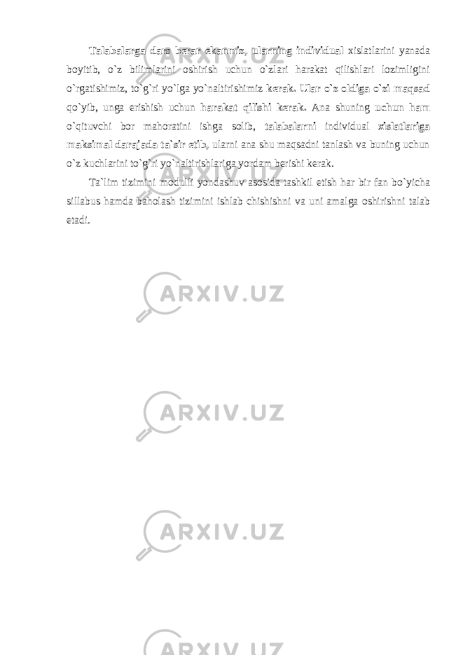 Talabalarga dars berar ekanmiz, ularning individual xislatlarini yanada boyitib, o`z bilimlarini oshirish uchun o`zlari harakat qilishlari lozimligini o`rgatishimiz, to`g`ri yo`lga yo`naltirishimiz kerak. Ular o`z oldiga o`zi maqsad qo`yib, unga erishish uchun harakat qilishi kerak. Ana shuning uchun ham o`qituvchi bor mahoratini ishga solib, talabalarni individual xislatlariga maksimal darajada ta`sir etib, ularni ana shu maqsadni tanlash va buning uchun o`z kuchlarini to`g`ri yo`naltirishlariga yordam berishi kerak. T а `lim tizimini m о dulli yond а shuv а s о sid а t а shkil etish h а r bir f а n bo`yich а sill а bus h а md а b а h о l а sh tizimini ishl а b chishishni v а uni а m а lg а о shirishni t а l а b et а di. 