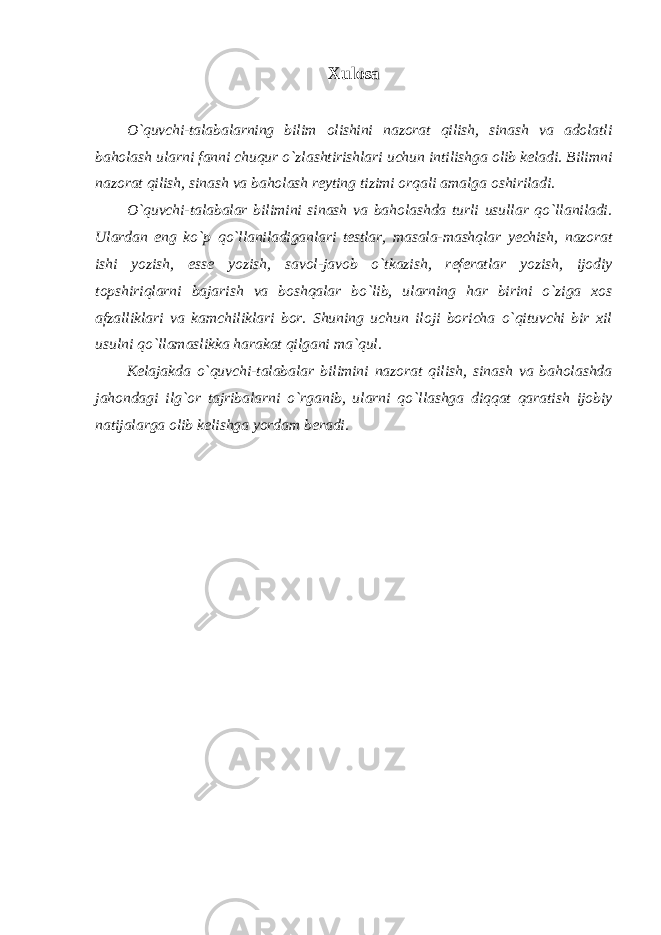 Xulosa O`quvchi-talabalarning bilim olishini nazorat qilish, sinash va adolatli baholash ularni fanni chuqur o`zlashtirishlari uchun intilishga olib keladi. Bilimni nazorat qilish, sinash va baholash reyting tizimi orqali amalga oshiriladi. O`quvchi-talabalar bilimini sinash va baholashda turli usullar qo`llaniladi. Ulardan eng ko`p qo`llaniladiganlari testlar, masala-mashqlar yechish, nazorat ishi yozish, esse yozish, savol-javob o`tkazish, referatlar yozish, ijodiy topshiriqlarni bajarish va boshqalar bo`lib, ularning har birini o`ziga xos afzalliklari va kamchiliklari bor. Shuning uchun iloji boricha o`qituvchi bir xil usulni qo`llamaslikka harakat qilgani ma`qul. Kelajakda o`quvchi-talabalar bilimini nazorat qilish, sinash va baholashda jahondagi ilg`or tajribalarni o`rganib, ularni qo`llashga diqqat qaratish ijobiy natijalarga olib kelishga yordam beradi. 