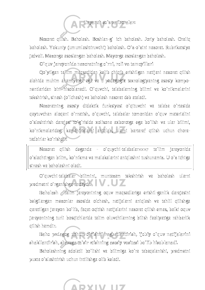 Tayanch so`z va iboralar: Nazorat qilish. Baholash. Boshlan-g` ich baholash. Joriy baholash. Oraliq baholash. Yakuniy (umumlashtiruvchi) baholash. O`z-o`zini nаzоrаt. Rubrikatsiya jadvali. Mezonga asoslangan baholash. Meyorga asoslangan baholash. O`quv jarayonida nazoratning o`rni, roli va tamoyillari Qo`yilgan ta`lim maqsadidan kelib chiqib erishilgan natijani nazorat qilish alohida muhim ahamiyatga ega va u pedagogik texnologiyaning asosiy kompo- nentlaridan biri hisoblanadi. O`quvchi, talabalarning bilimi va ko`nikmalarini tekshirish, sinash (o`lchash) va baholash nazorat deb ataladi. Nazoratning asosiy didaktik funksiyasi o`qituvchi va talaba o`rtasida qaytuvchan aloqani o`rnatish, o`quvchi, talabalar tomonidan o`quv materialini o`zlashtirish darajasi to`g`risida xolisona axborotga ega bo`lish va ular bilimi, ko`nikmalaridagi kamchiliklarni aniqlab, ularni bartaraf qilish uchun chora- tadbirlar ko`rishdir. Nazorat qilish dеgаndа - o`quychi-talabalar нин г ta`lim jarayonida o`zlachtirgan bilim, ko`nikma va malakalarini aniqlashni tushunamiz. U o`z ichiga sinash va baholashni oladi. O`quvchi-talabalar bilimini, muntazam tekshirish va baholash ularni predmetni o`rganishga undaydi . Baholash - talim jarayonining oquv maqsadlariga еrishil-ganlik darajasini belgilangan mezonlar asosida olchash, natijalarni aniqlash va tahlil qilishgа qаrаtilgаn jarayon bo`lib, faqat oqitish natijalarini nazorat qilish emas, balki oquv jarayonining turli bosqichlarida talim oluvchilarning bilish faoliyatiga rahbarlik qilish hamdir. Bаhо pеdаgоg uchun o`qishni rаgbаtlаntirish, ijоbiy o`quv nаtijalarini shаkllаntirish, shахsgа tа`sir etishning аsosiy vositasi bo`lib hisoblаnаdi. Baholashning adolatli bo`lishi va bilimiga ko`ra tabaqalanishi, predmetni puxta o`zlashtirish uchun intilishga olib keladi. 