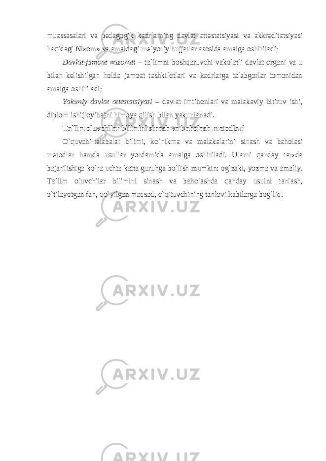 muassasalari va pedagogik kadrlarning davlat attestatsiyasi va akkreditatsiyasi haqidagi Nizom» va amaldagi me`yoriy hujjatlar asosida amalga oshiriladi; Davlat-jamoat nazorati – ta`limni boshqaruvchi vakolatli davlat organi va u bilan kelishilgan holda jamoat tashkilotlari va kadrlarga talabgorlar tomonidan amalga oshiriladi; Yakuniy davlat attestatsiyasi – davlat imtihonlari va malakaviy bitiruv ishi, diplom ishi(loyiha)ni himoya qilish bilan yakunlanadi. Ta`lim oluvchilar bilimini sinash va baholash metodlari O`quvchi-talabalar bilimi, ko`nikma va malakalarini sinash va baholasi metodlar hamda usullar yordamida amalga oshiriladi. Ularni qanday tarzda bajarilishiga ko`ra uchta katta guruhga bo`lish mumkin: og`zaki, yozma va amaliy. Ta`lim oluvchilar bilimini sinash va baholashda qanday usulni tanlash, o`tilayotgan fan, qo`yilgan maqsad, o`qituvchining tanlovi kabilarga bog`liq. 