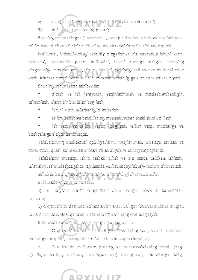 2) mavjud bilim va axborot tizimi bir necha barobar o`sdi; 3) bilimda eskirish tezligi yuqori; Shuning uchun olingan fundamental, asosiy bilim ma`lum davrda qo`shimcha ta`lim dasturi bilan to`ldirib turilishi va malaka oshirib turilishini talab qiladi. Ma`lumki, iqtisodiyotdagi tarkibiy o`zgarishlar o`z navbatida ishchi kuchi malakasi, mahoratini yuqori bo`lishini, ishchi kuchiga bo`lgan talabning o`zgarishiga moslashuvchan, o`z malakasini oshirishga intiluvchan bo`lishni talab etadi. Mehnat bozori ishchi kuchini moslashuvchanligiga alohida talablar qo`yadi. Shuning uchun jahon tajribasida: * o`qish va ish jarayonini yaqinlashtirish va moslashuvchanligini ta`minlash, ularni bir-biri bilan bog`lash; * ishchi kuchi safarbarligini ko`tarish; * ta`lim berish va bandlikning moslashuvchan shakllarini qo`llash; * ish vaqti va ta`lim vaqtini bog`lash, ta`lim vaqti muddatiga va boshqalarga e`tibor berilmoqda. Talabalarning intellektual qobiliyatlarini rivojlantirish, mustaqil tanlash va qaror qabul qilish ko`nikmasini hosil qilish obyektiv zaruriyatga aylandi. Talabalarni mustaqil ishini tashkil qilish va o`z ustida uzluksiz ishlashi, izlanishini ta`minlashda jahon tajribasida «Sillabus (Syllabus)» muhim o`rin tutadi. Sillabus bu o`qituvchi bilan talaba o`rtasidagi shartnomadir . Sillabusda kafedra tomonidan: a) fan bo`yicha albatta o`rganilishi zarur bo`lgan mavzular ko`rsatilishi mumkin; b) o`qituvchilar dasturda ko`rsatishlari shart bo`lgan komponentlarni aniqlab berishi mumkin. Boshqa topshiriqlarni o`qituvchining o`zi belgilaydi. Sillabusda ko`rsatilishi shart bo`lgan komponentlar: 1. O`qituvchi haqida ma`lumot (O`qituvchining ismi, sharifi, kafedrada bo`ladigan vaqtlari, muloqotda bo`lish uchun boshqa axborotlar). 2. Fan haqida ma`lumot: fanning va mutaxassislikning nomi, fanga ajratilgan soatlar, ma`ruza, amaliy(seminar) mashg`ulot, laborotoriya ishiga 