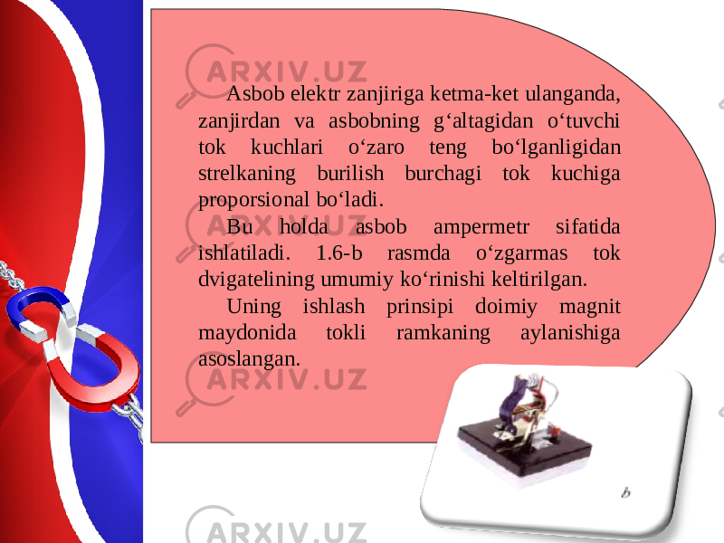 Asbob elektr zanjiriga ketma-ket ulanganda, zanjirdan va asbobning g‘altagidan o‘tuvchi tok kuchlari o‘zaro teng bo‘lganligidan strelkaning burilish burchagi tok kuchiga proporsional bo‘ladi. Bu holda asbob ampermetr sifatida ishlatiladi. 1.6-b rasmda o‘zgarmas tok dvigatelining umumiy ko‘rinishi keltirilgan. Uning ishlash prinsipi doimiy magnit maydonida tokli ramkaning aylanishiga asoslangan. 