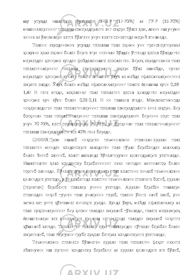 шу усулда ишлайди. Булардан ВЧБ-2 (17-23%) ва ГР-2 (15-20%) машиналарининг тозалаш самарадорлиги энг юқори бўлса ҳам, лекин иш унуми кичик ва ўлчамлари катта бўлгани учун пахта саноатида жорий этилмади. Толани аэродинамик усулда тозалаш тола оқими уни транспортировка қилувчи ҳаво оқими билан бирга эгри чизикли йўлдан ўтганда ҳосил бўладиган марказдан қочирма кучдан фойдаланишга асосланган. Бироқ аэродинамик тола тозалагичларнинг тозалаш самарадорлигн юқори бўла олмайди, чунки марказдан қочирма кучлар толага ёпишган ўлук ва майда ифлосликларнигина ажрата олади. Ўлук билан майда ифлосликларнинг толага ёпишиш кучи 0,98- 1,47 Н гача етади, ваҳоланки тола тозалагич ҳосил қиладиган марказдан қочирма куч кўпи билан 0,09-0,11 Н ни ташкил этади. Мамлакатимизда чиқариладиган тола тозалагичларнинг тозалаш самарадорлиги анча юқори. Бир босқичли тола тозалагичларнинг тозалаш самарадорлиғи биринчи сорт тола учун 20-23%, паст сортлар учун 25-28%, уч босқичли тола тозалагичларнинг тозалаш самарадорлиги эса 40% гача боради. ЦНИИХПром ишлаб чиқарган таъминловчи столчали-аррали тола тозалагич жиндан конденсерга келадиган тола тўрли барабандан валиклар билан йиғиб олиниб, холст шаклида йўналтирувчи цилиндрларга узатилади. Ишлатилган ҳаво конденсер барабанининг икки четидан вентилятор билан тортиб олинади. Йўналтирувчи цилиндрлар тола холстини зичлаб таъминловчи цилиндрга узатади, у ўз павбатида холстни таъминловчи столчага босиб, аррали (гарнетли) барабанга толалар учини узатади. Аррали барабан тишлари столчадан чиқиб турган тола учларини тараб, толани ўзига илиб олиб, уни кетма-кет учта қўзғалмас пичоқга уради. Бунда ўлук, майда ифлосликлар ва тола нуқсонларининг бир қисми толадан ажралиб тўкилади, толага маҳкамроқ ёпишганлари эса пичоқларга урилиш натижасида толадан ажралиб чиқитга қўшилиб кетади. Тозаланган толалар арра тишларидан чўткали барабан билан ажратилиб, тола тортувчи труба орқали батарея конденсерига узатилади. Таъминловчи столчаси бўлмаган аррали тола тозалагич фақат иккита айланувчи иш органи: конденсер барабани ва аррали цилиндрга эга бўлиб, 