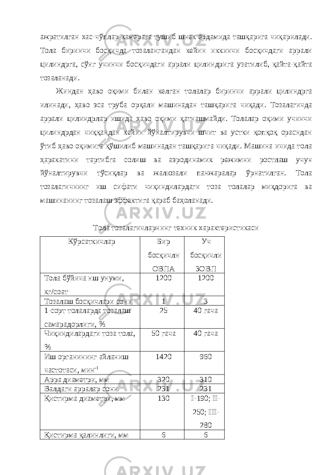 ажратилган хас-чўплар камерага тушиб шнек ёрдамида ташқарига чиқарилади. Тола биринчи босқичда тозалангандан кейин иккинчи босқичдаги аррали цилиндрга, сўнг учинчи босқичдаги аррали цилиндрига узатилиб, қайта-қайта тозаланади. Жиндан ҳаво оқими билан келган толалар биринчи аррали цилиндрга илинади, ҳаво эса труба орқали машинадан ташқарига чиқади. Тозалагичда аррали цилиндрлар ишида ҳаво оқими қатнашмайди. Толалар оқими учинчи цилиндрдан чиққандан кейин йўналтирувчи шчит ва устки қопқоқ орасндан ўтиб ҳаво оқимига қўшилиб машинадан ташқарига чиқади. Машина ичида тола ҳаракатини тартибга солиш ва аэродинамик режимни ростлаш учун йўналтирувчи тўсиқлар ва жалюзали панжаралар ўрнатилган. Тола тозалагичнинг иш сифати чиқиндилардаги тоза толалар миқдорига ва машинанинг тозалаш эффектига қараб баҳоланади. Тола тозалагичларнинг техник характеристикаси Кўрсаткичлар Бир босқичлн ОВПА Уч босқичли 3ОВП Тола бўйича нш унуми, кг/соат 1200 1200 Тозалаш босқичлари сони 1 3 1-сорт толаларда тозалаш самарадорлиги, % 25 40 гача Чиқиндилардаги тоза тола, % 50 гача 40 гача Иш органининг айланиш частотаси, мин -1 1420 960 Арра диаметри, мм 320 310 Валдаги арралар сони 231 231 Қистирма диаметри, мм 130 I- 190; II- 250; III- 280 Қистирма қалинлиги, мм 6 6 